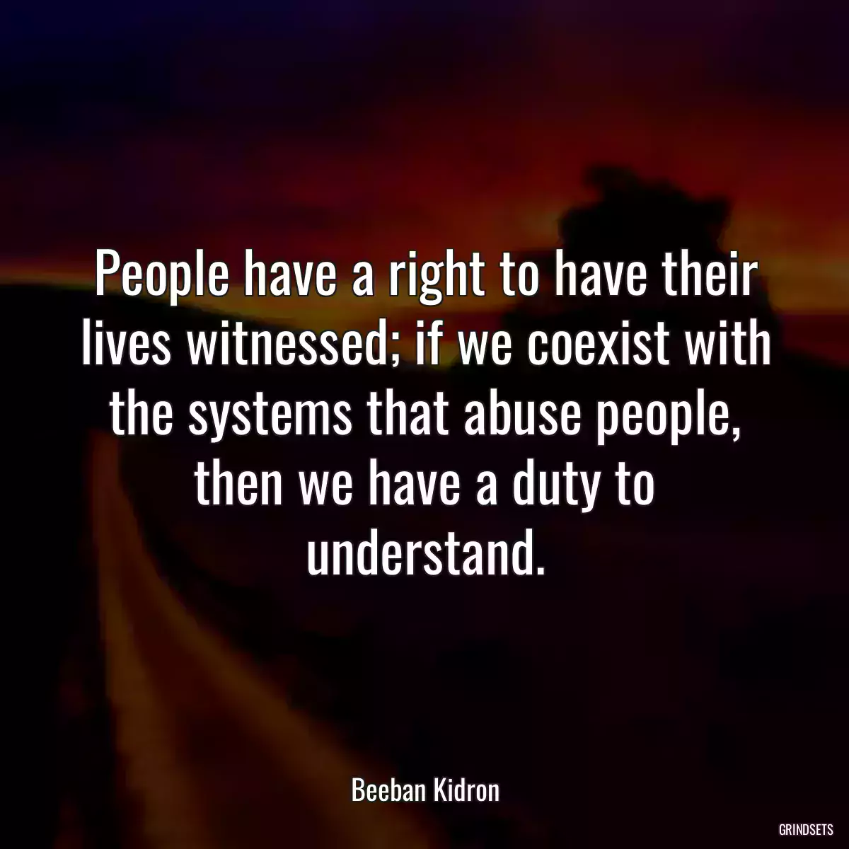 People have a right to have their lives witnessed; if we coexist with the systems that abuse people, then we have a duty to understand.