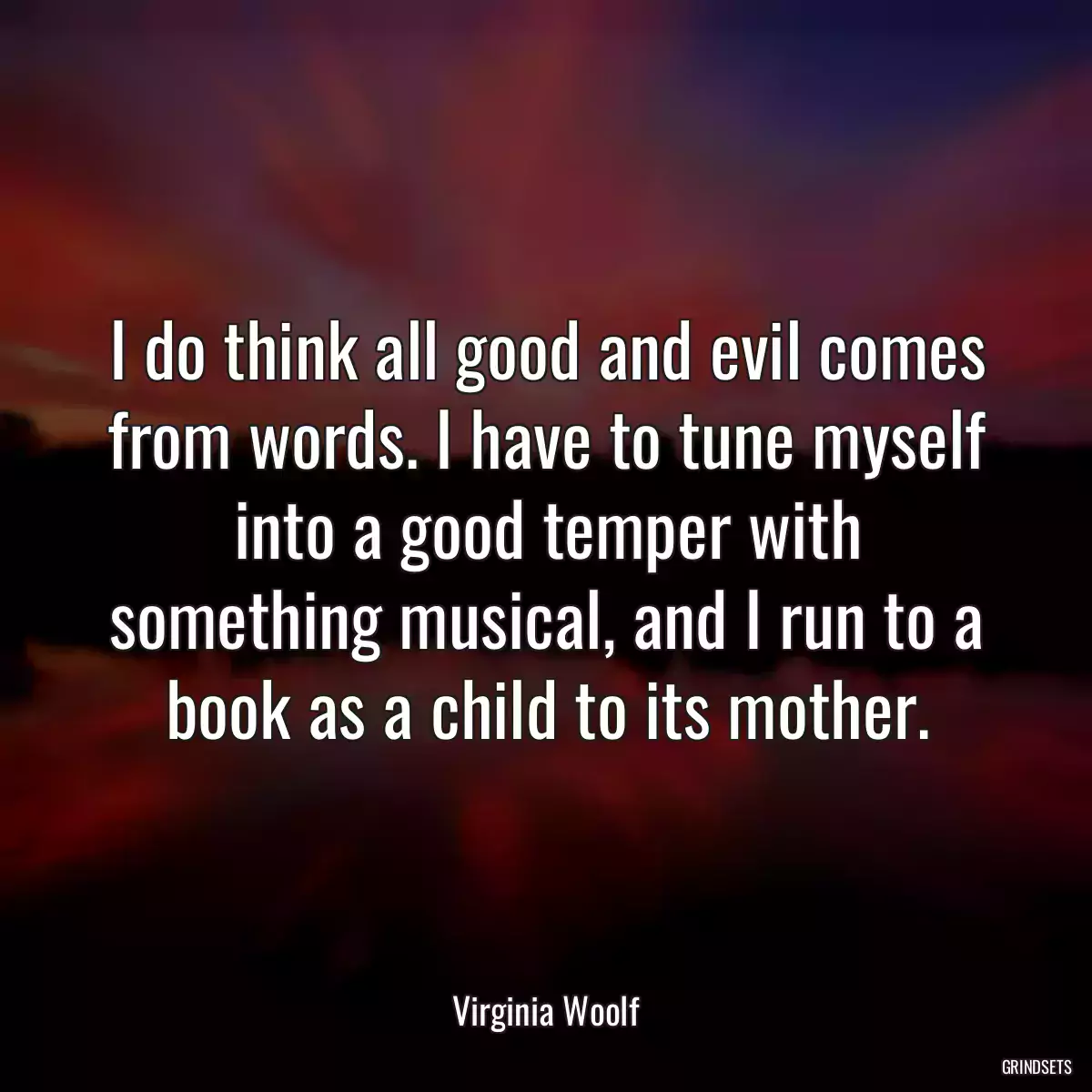 I do think all good and evil comes from words. I have to tune myself into a good temper with something musical, and I run to a book as a child to its mother.