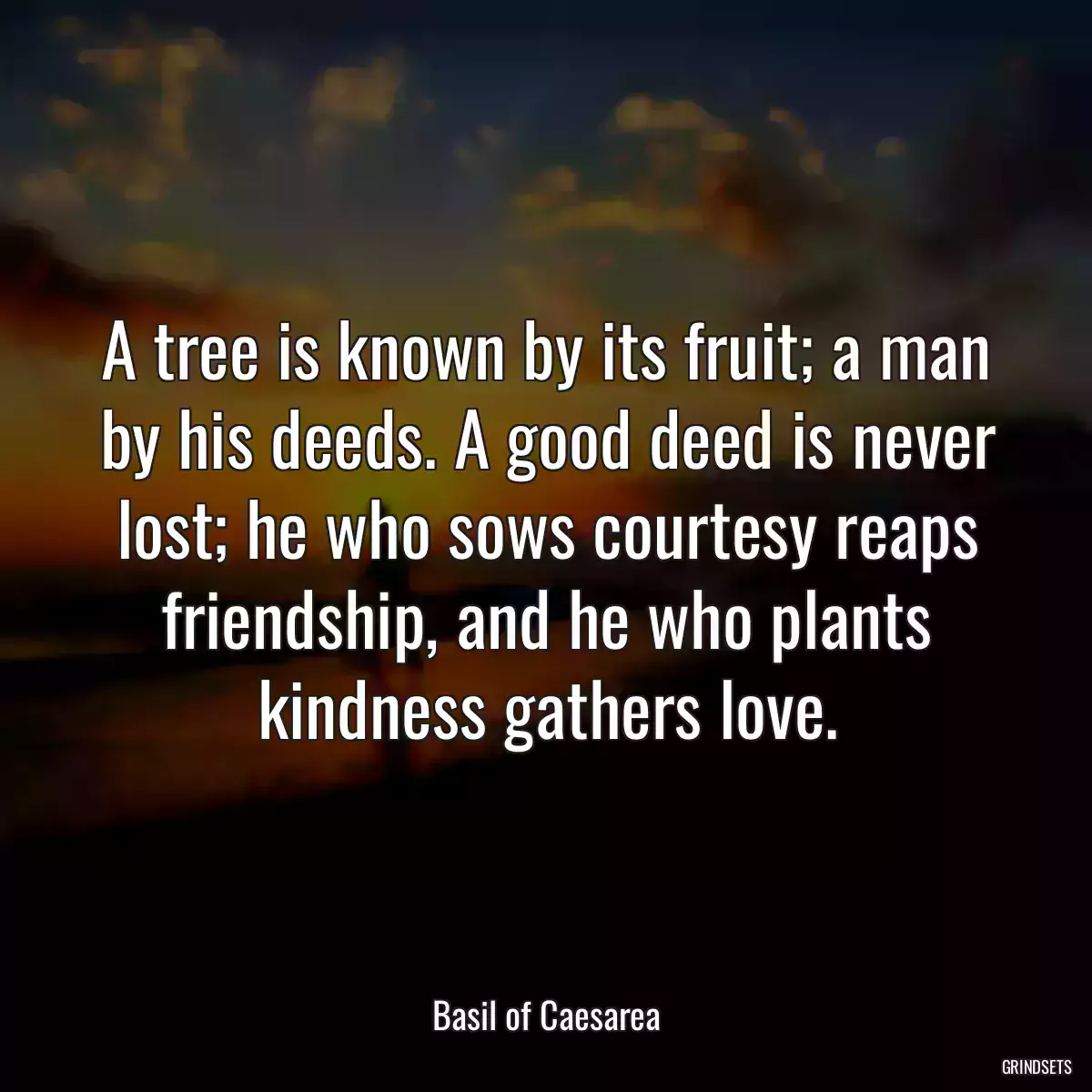 A tree is known by its fruit; a man by his deeds. A good deed is never lost; he who sows courtesy reaps friendship, and he who plants kindness gathers love.