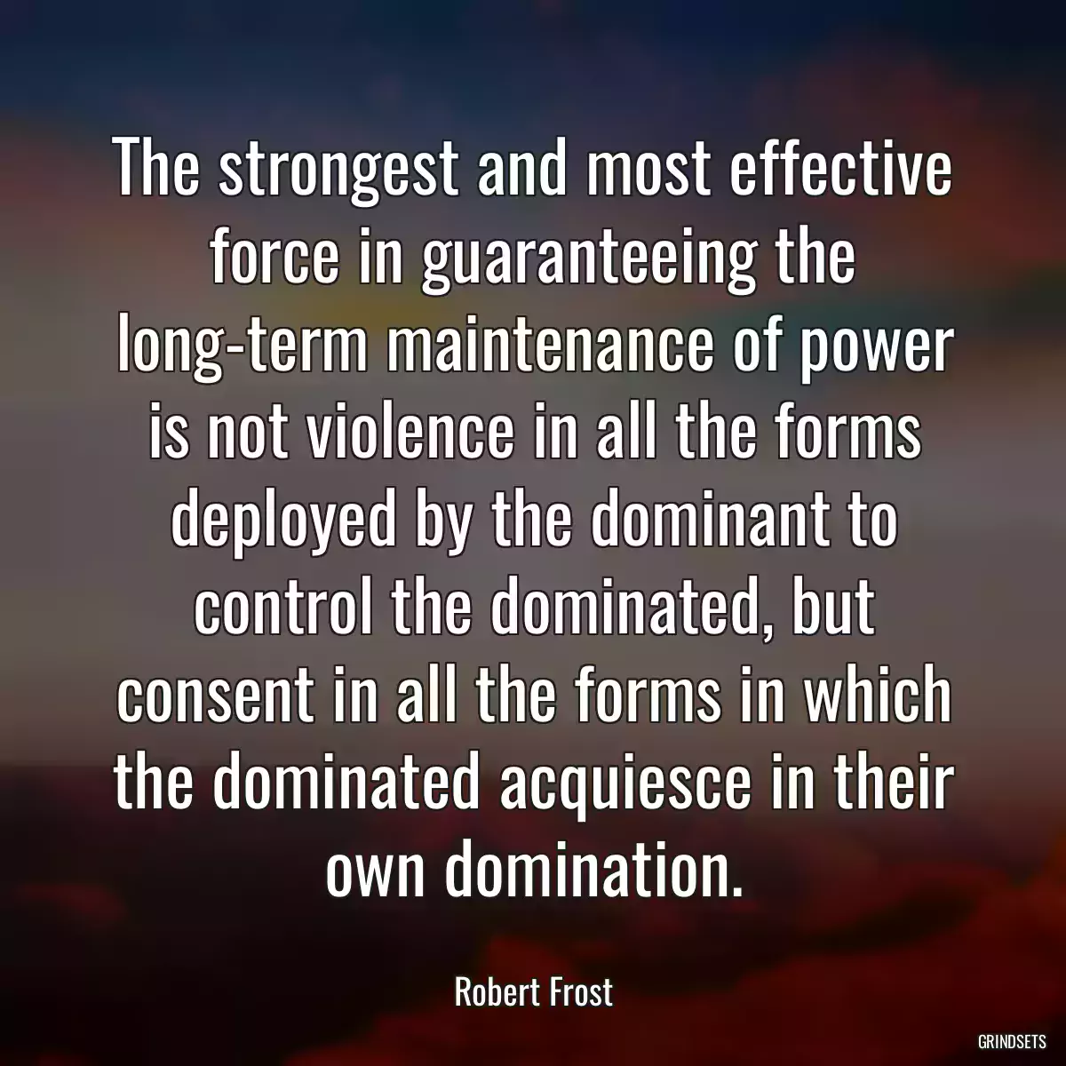 The strongest and most effective force in guaranteeing the long-term maintenance of power is not violence in all the forms deployed by the dominant to control the dominated, but consent in all the forms in which the dominated acquiesce in their own domination.