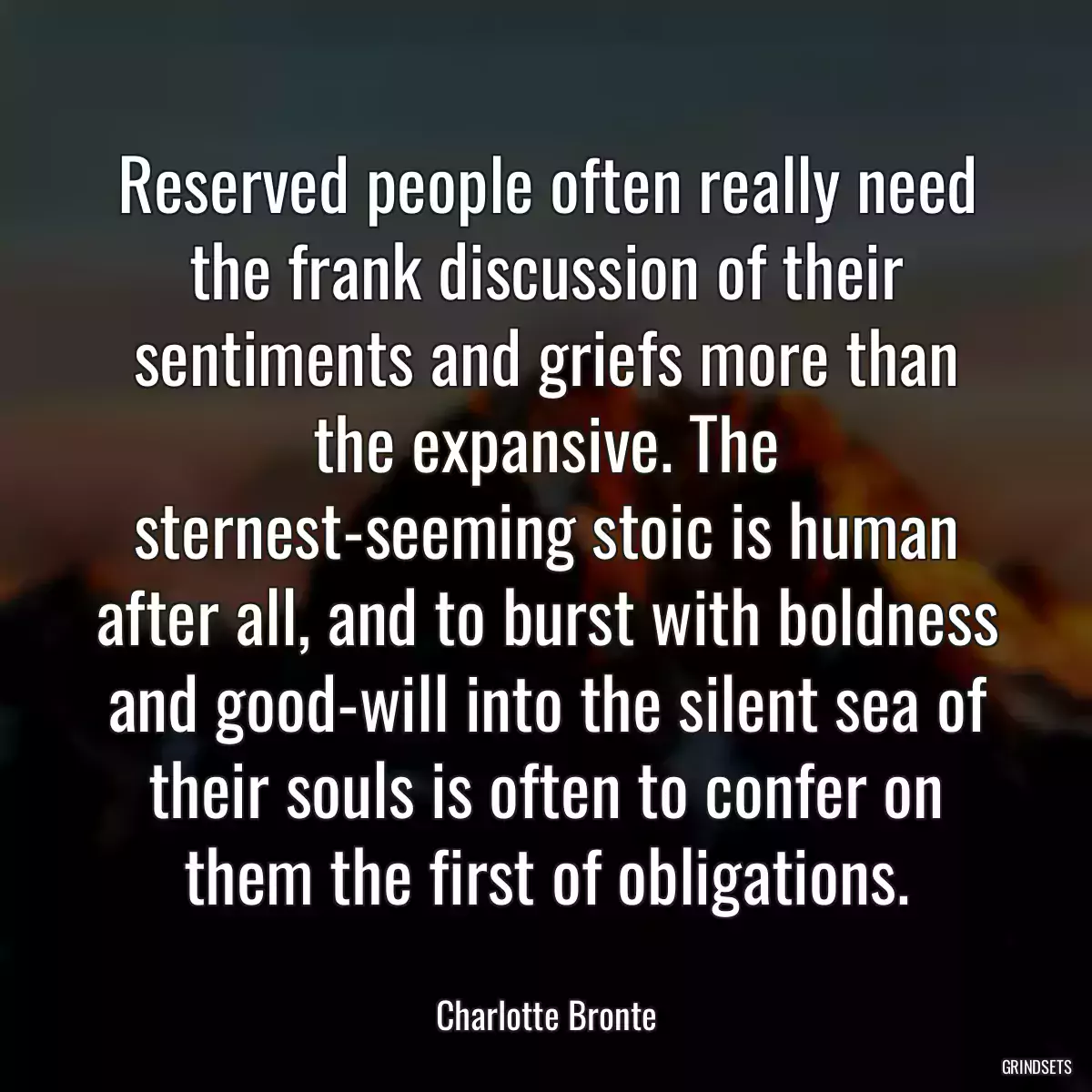 Reserved people often really need the frank discussion of their sentiments and griefs more than the expansive. The sternest-seeming stoic is human after all, and to burst with boldness and good-will into the silent sea of their souls is often to confer on them the first of obligations.