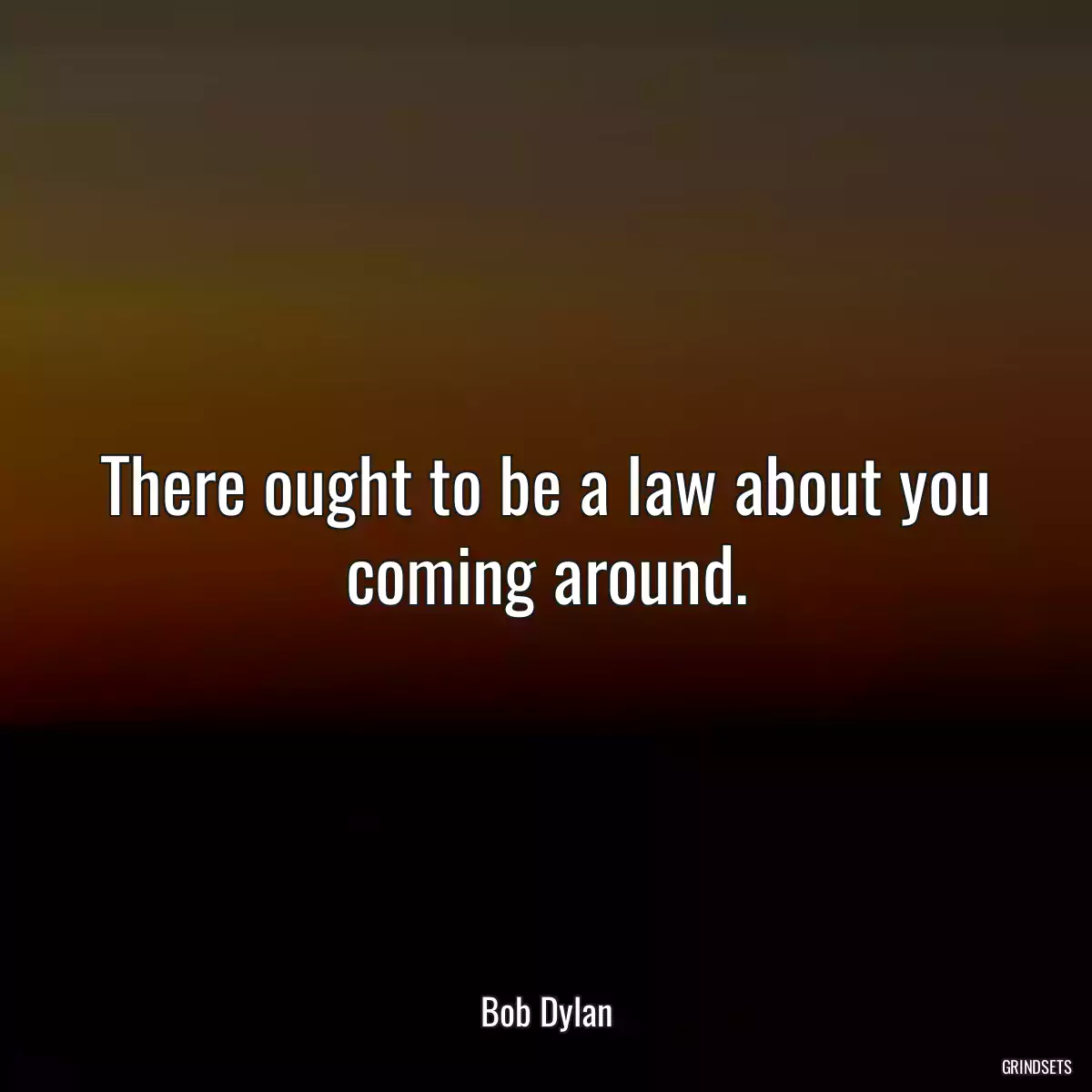 There ought to be a law about you coming around.