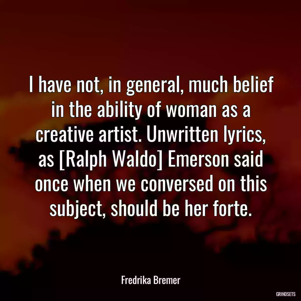 I have not, in general, much belief in the ability of woman as a creative artist. Unwritten lyrics, as [Ralph Waldo] Emerson said once when we conversed on this subject, should be her forte.