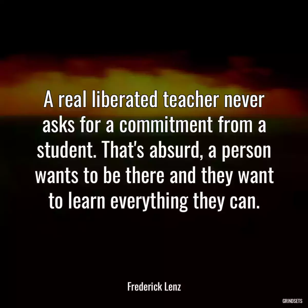 A real liberated teacher never asks for a commitment from a student. That\'s absurd, a person wants to be there and they want to learn everything they can.