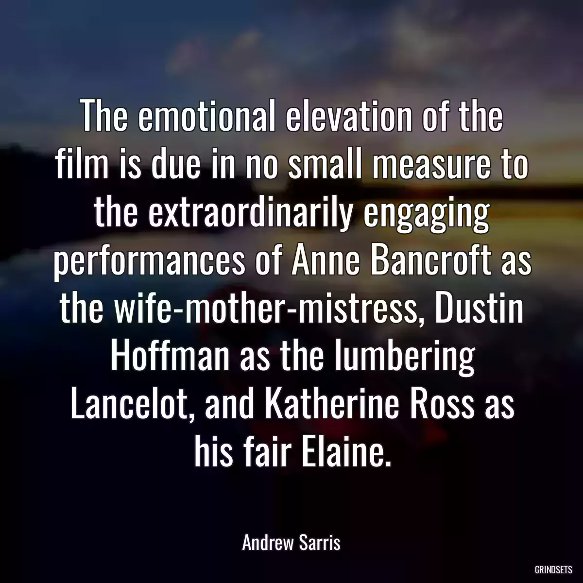 The emotional elevation of the film is due in no small measure to the extraordinarily engaging performances of Anne Bancroft as the wife-mother-mistress, Dustin Hoffman as the lumbering Lancelot, and Katherine Ross as his fair Elaine.