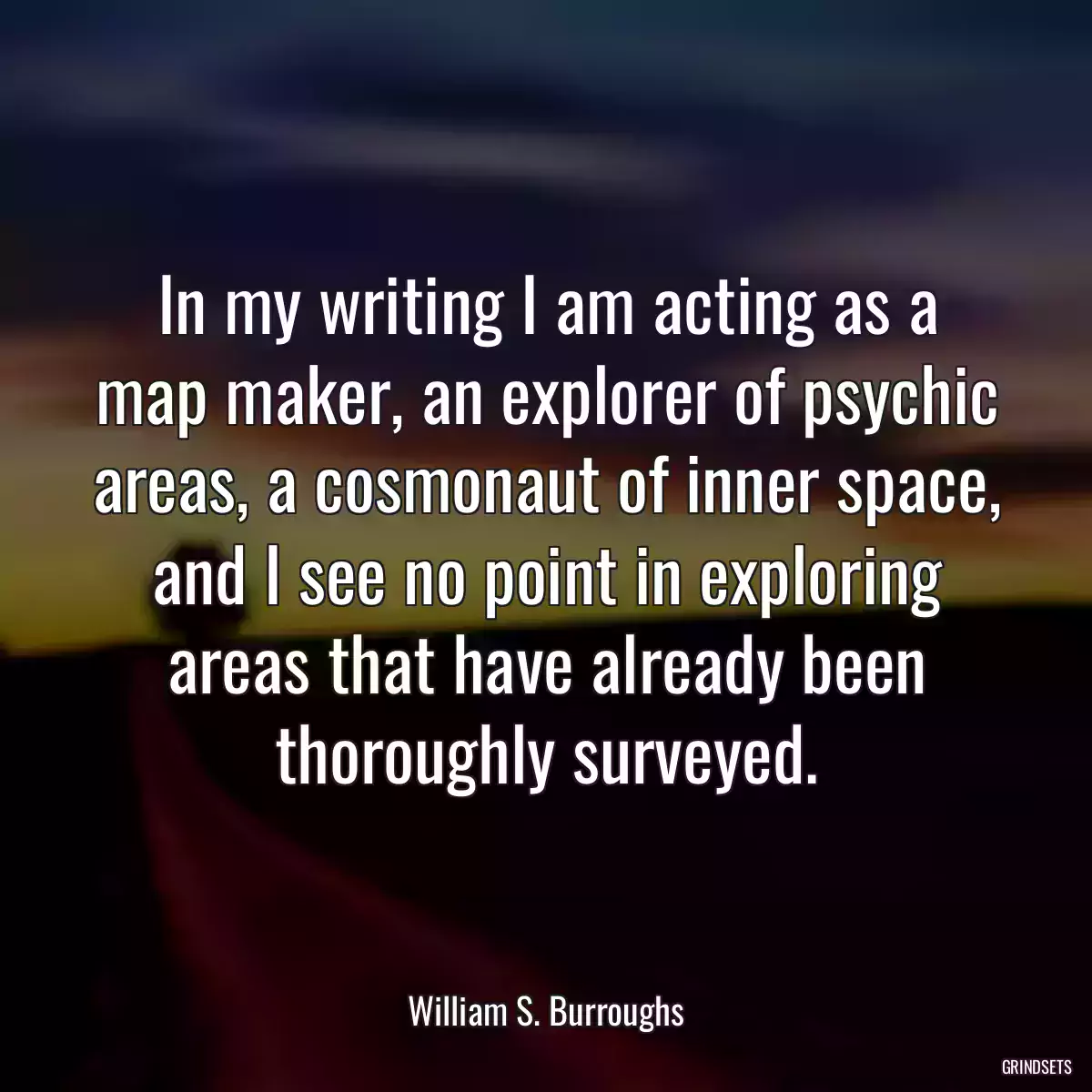 In my writing I am acting as a map maker, an explorer of psychic areas, a cosmonaut of inner space, and I see no point in exploring areas that have already been thoroughly surveyed.