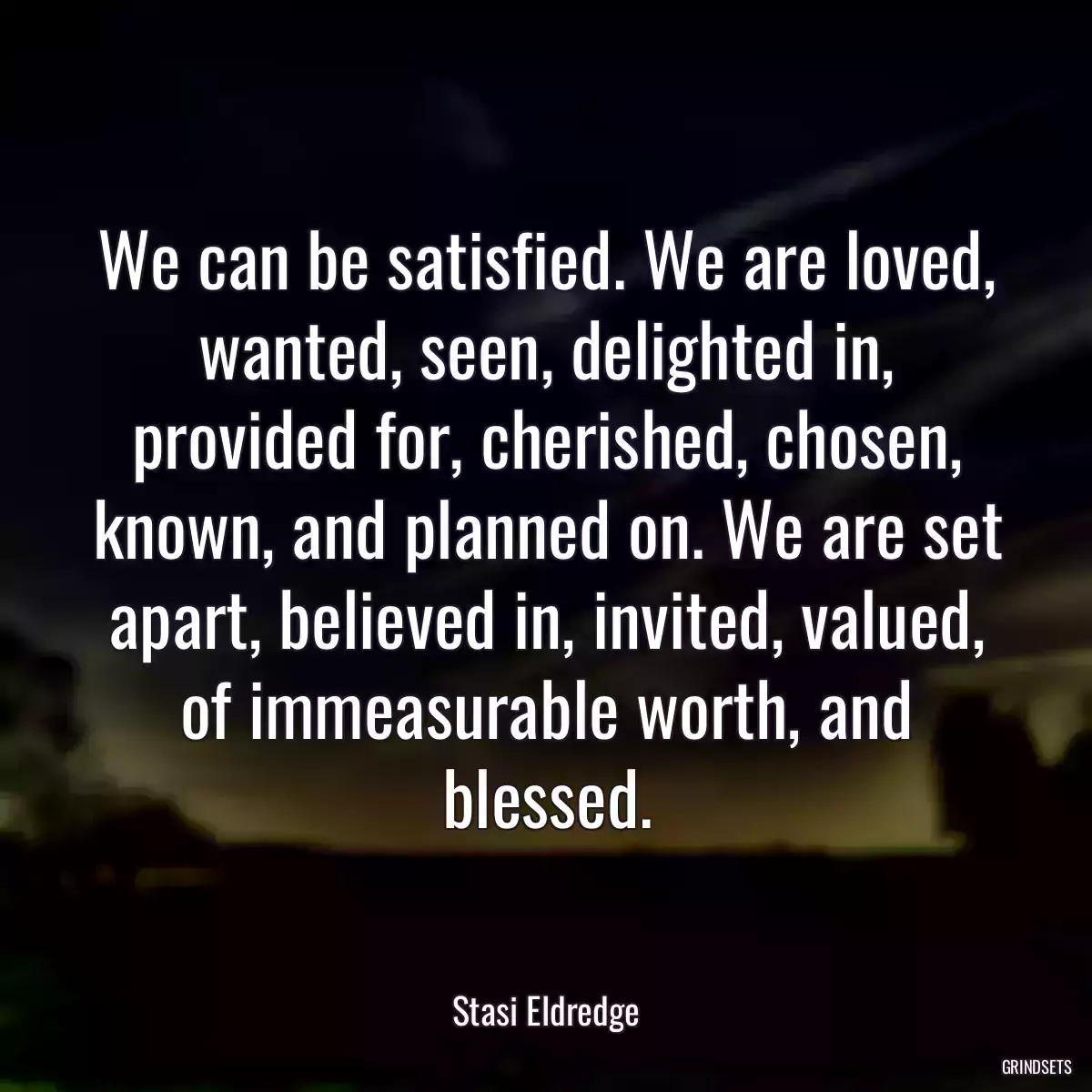 We can be satisfied. We are loved, wanted, seen, delighted in, provided for, cherished, chosen, known, and planned on. We are set apart, believed in, invited, valued, of immeasurable worth, and blessed.