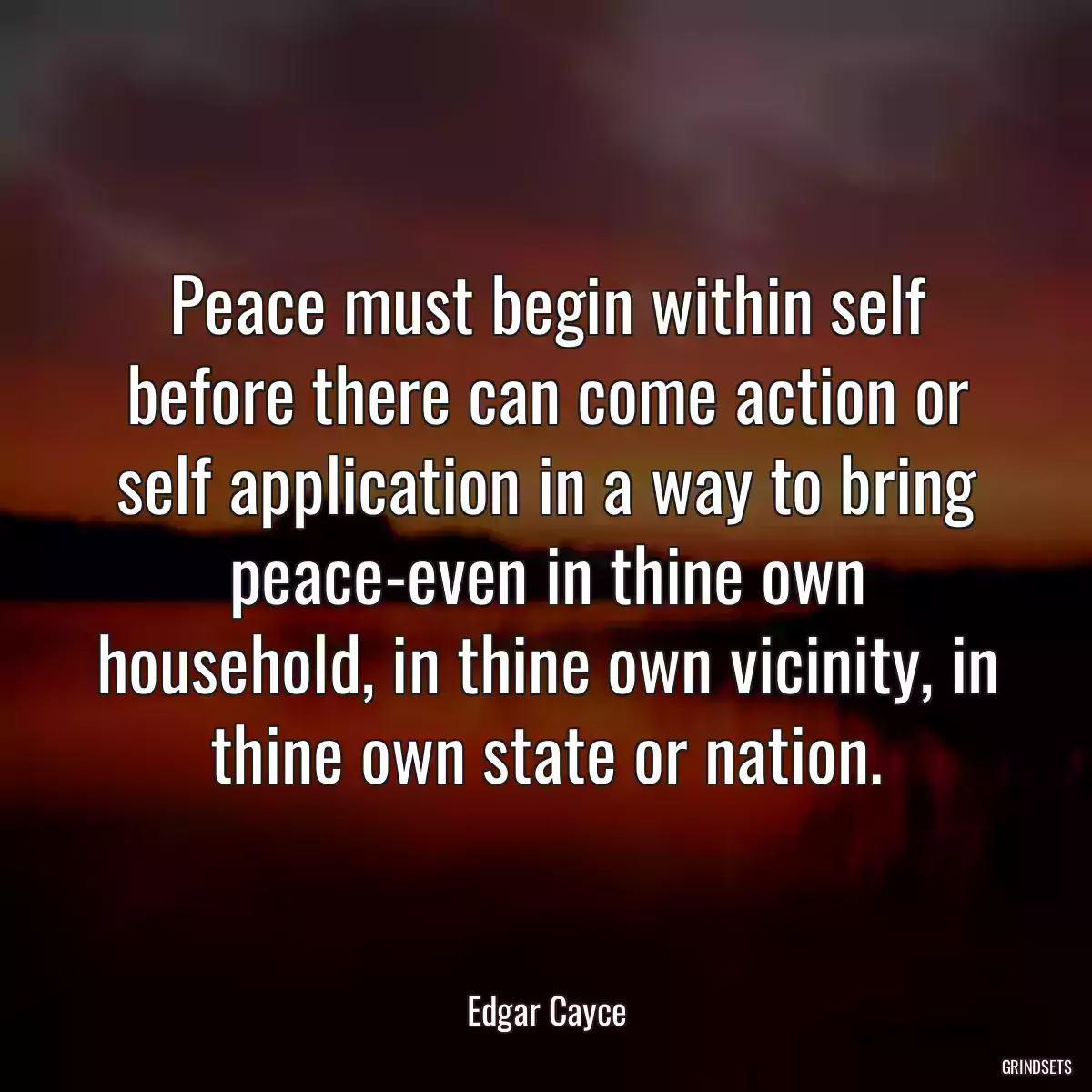 Peace must begin within self before there can come action or self application in a way to bring peace-even in thine own household, in thine own vicinity, in thine own state or nation.