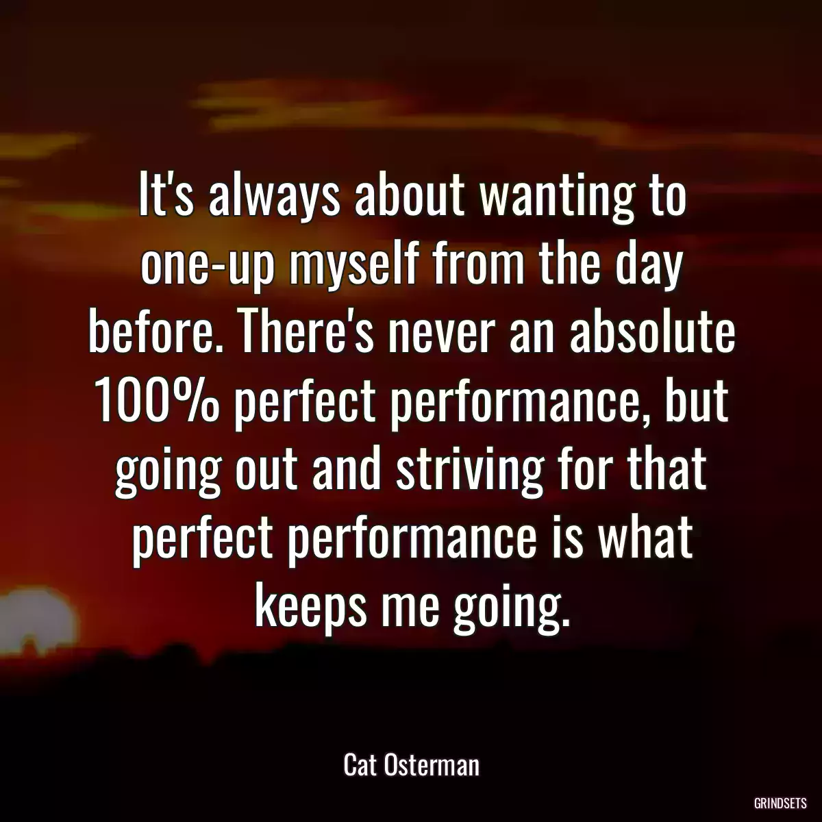 It\'s always about wanting to one-up myself from the day before. There\'s never an absolute 100% perfect performance, but going out and striving for that perfect performance is what keeps me going.