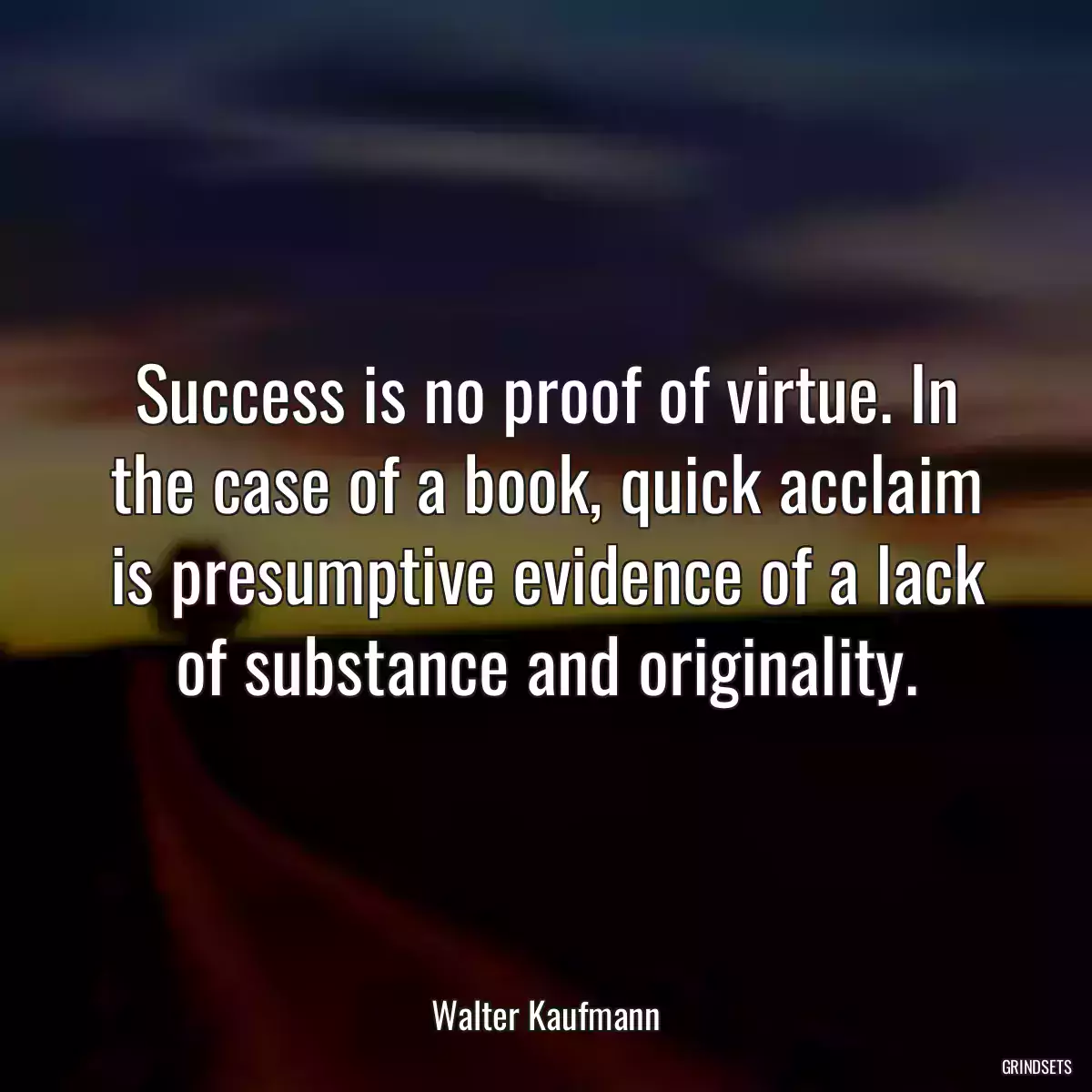 Success is no proof of virtue. In the case of a book, quick acclaim is presumptive evidence of a lack of substance and originality.