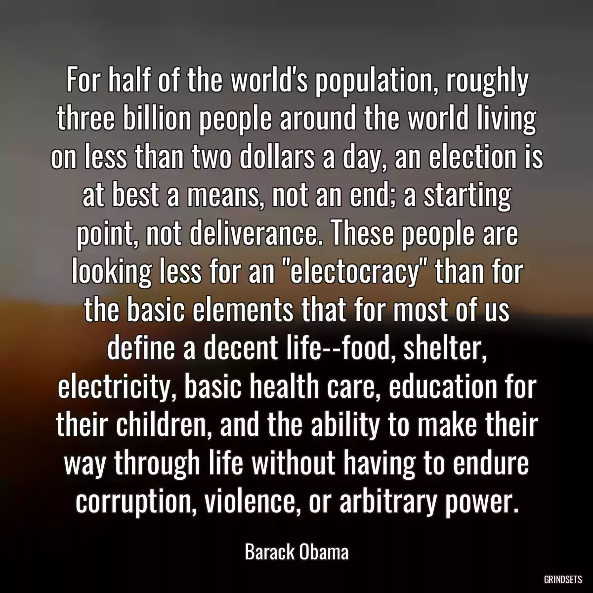 For half of the world\'s population, roughly three billion people around the world living on less than two dollars a day, an election is at best a means, not an end; a starting point, not deliverance. These people are looking less for an \