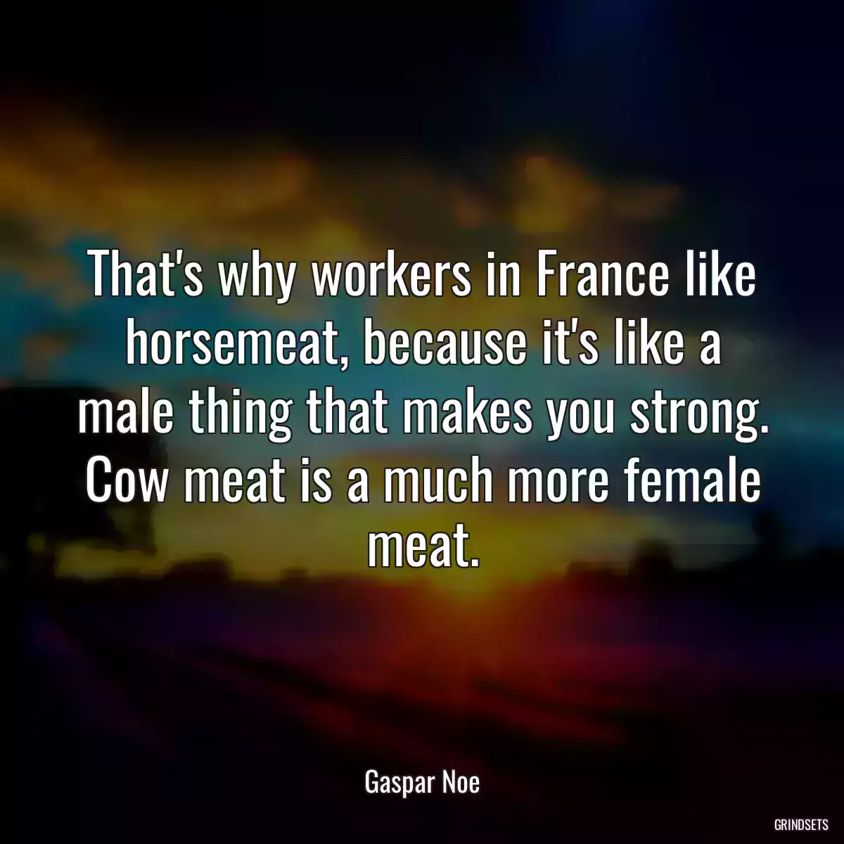 That\'s why workers in France like horsemeat, because it\'s like a male thing that makes you strong. Cow meat is a much more female meat.