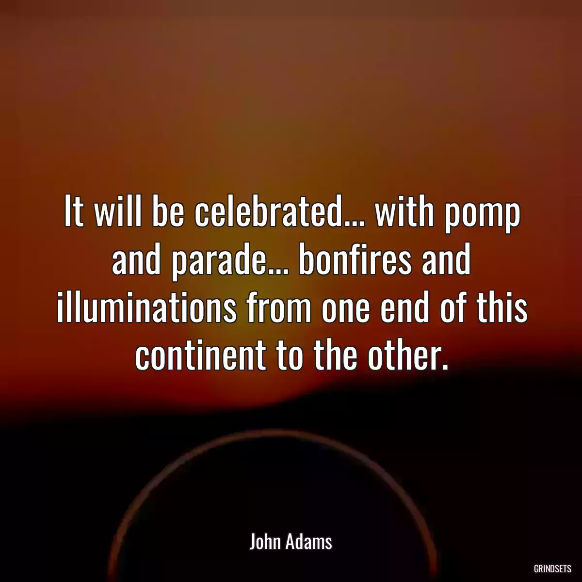 It will be celebrated... with pomp and parade... bonfires and illuminations from one end of this continent to the other.