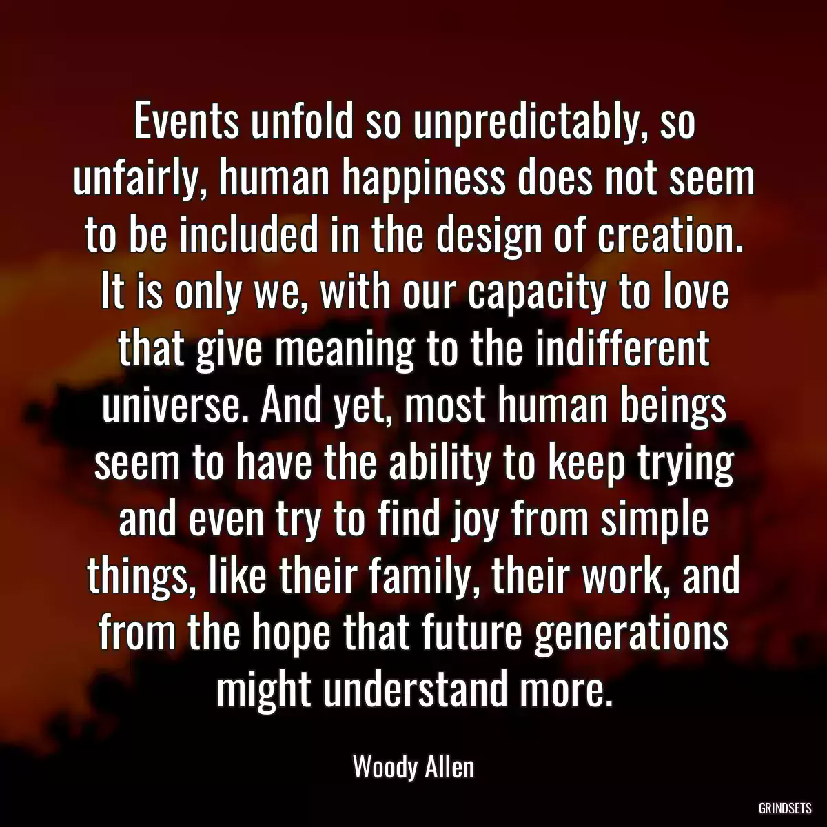 Events unfold so unpredictably, so unfairly, human happiness does not seem to be included in the design of creation. It is only we, with our capacity to love that give meaning to the indifferent universe. And yet, most human beings seem to have the ability to keep trying and even try to find joy from simple things, like their family, their work, and from the hope that future generations might understand more.