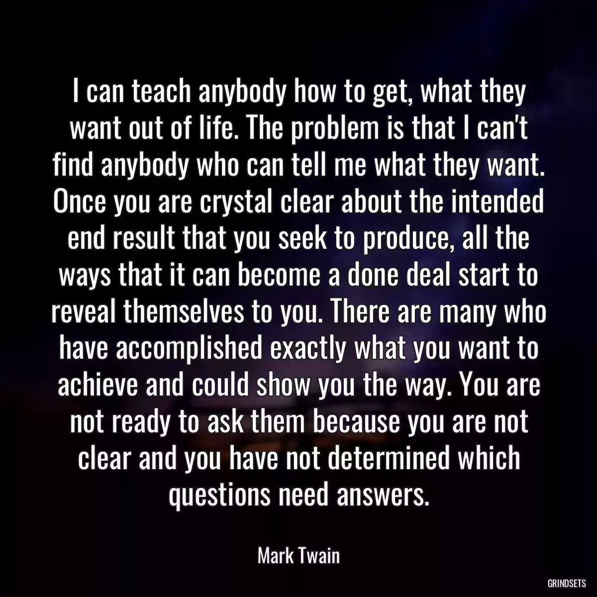 I can teach anybody how to get, what they want out of life. The problem is that I can\'t find anybody who can tell me what they want. Once you are crystal clear about the intended end result that you seek to produce, all the ways that it can become a done deal start to reveal themselves to you. There are many who have accomplished exactly what you want to achieve and could show you the way. You are not ready to ask them because you are not clear and you have not determined which questions need answers.