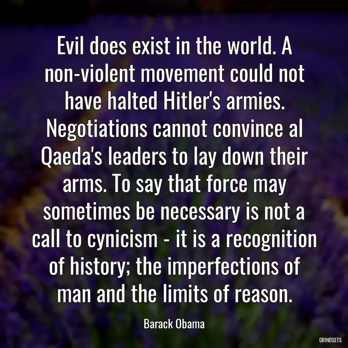 Evil does exist in the world. A non-violent movement could not have halted Hitler\'s armies. Negotiations cannot convince al Qaeda\'s leaders to lay down their arms. To say that force may sometimes be necessary is not a call to cynicism - it is a recognition of history; the imperfections of man and the limits of reason.