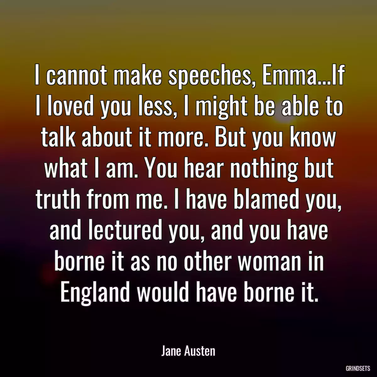 I cannot make speeches, Emma...If I loved you less, I might be able to talk about it more. But you know what I am. You hear nothing but truth from me. I have blamed you, and lectured you, and you have borne it as no other woman in England would have borne it.