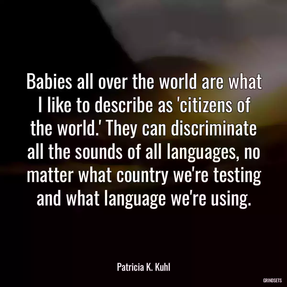 Babies all over the world are what I like to describe as \'citizens of the world.\' They can discriminate all the sounds of all languages, no matter what country we\'re testing and what language we\'re using.