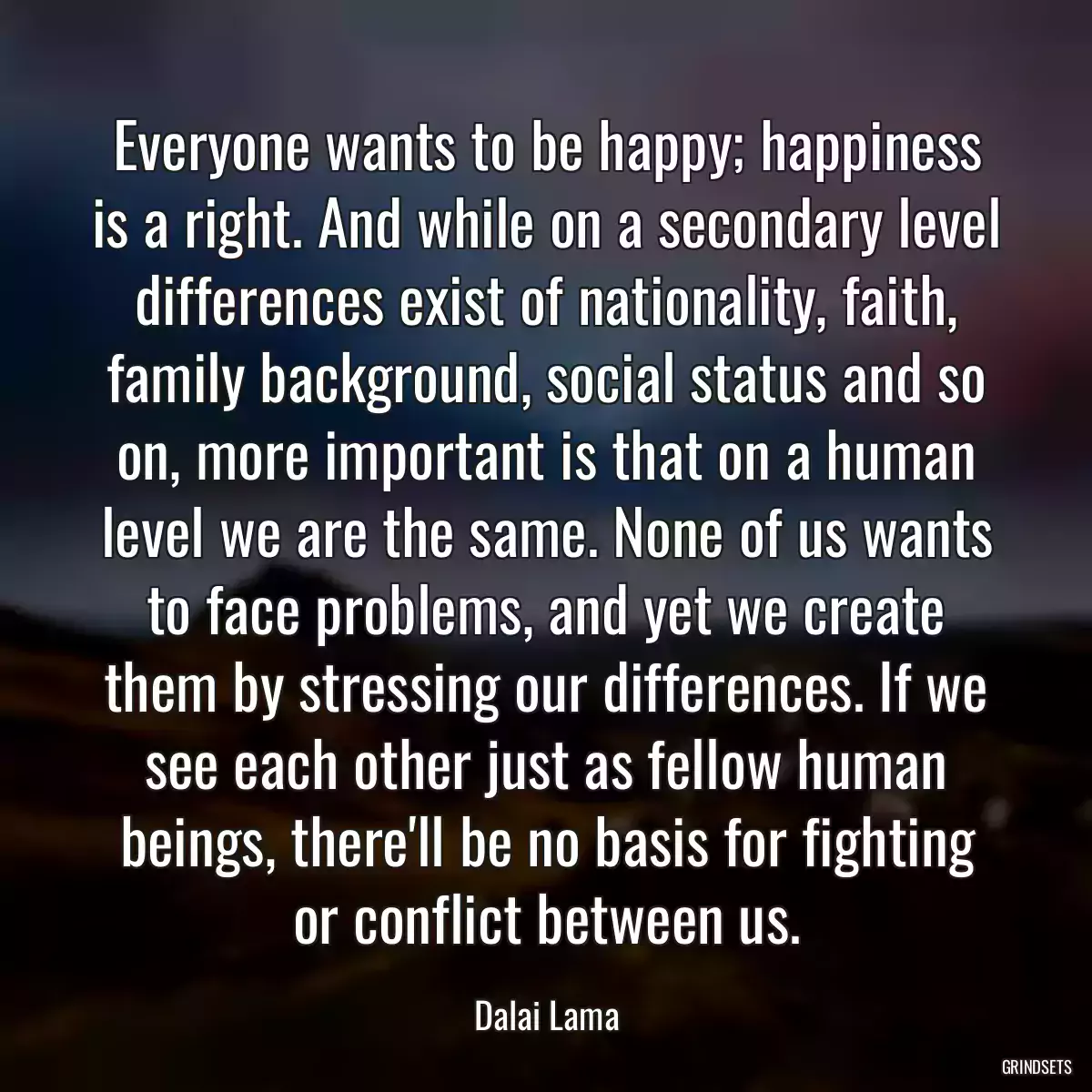 Everyone wants to be happy; happiness is a right. And while on a secondary level differences exist of nationality, faith, family background, social status and so on, more important is that on a human level we are the same. None of us wants to face problems, and yet we create them by stressing our differences. If we see each other just as fellow human beings, there\'ll be no basis for fighting or conflict between us.