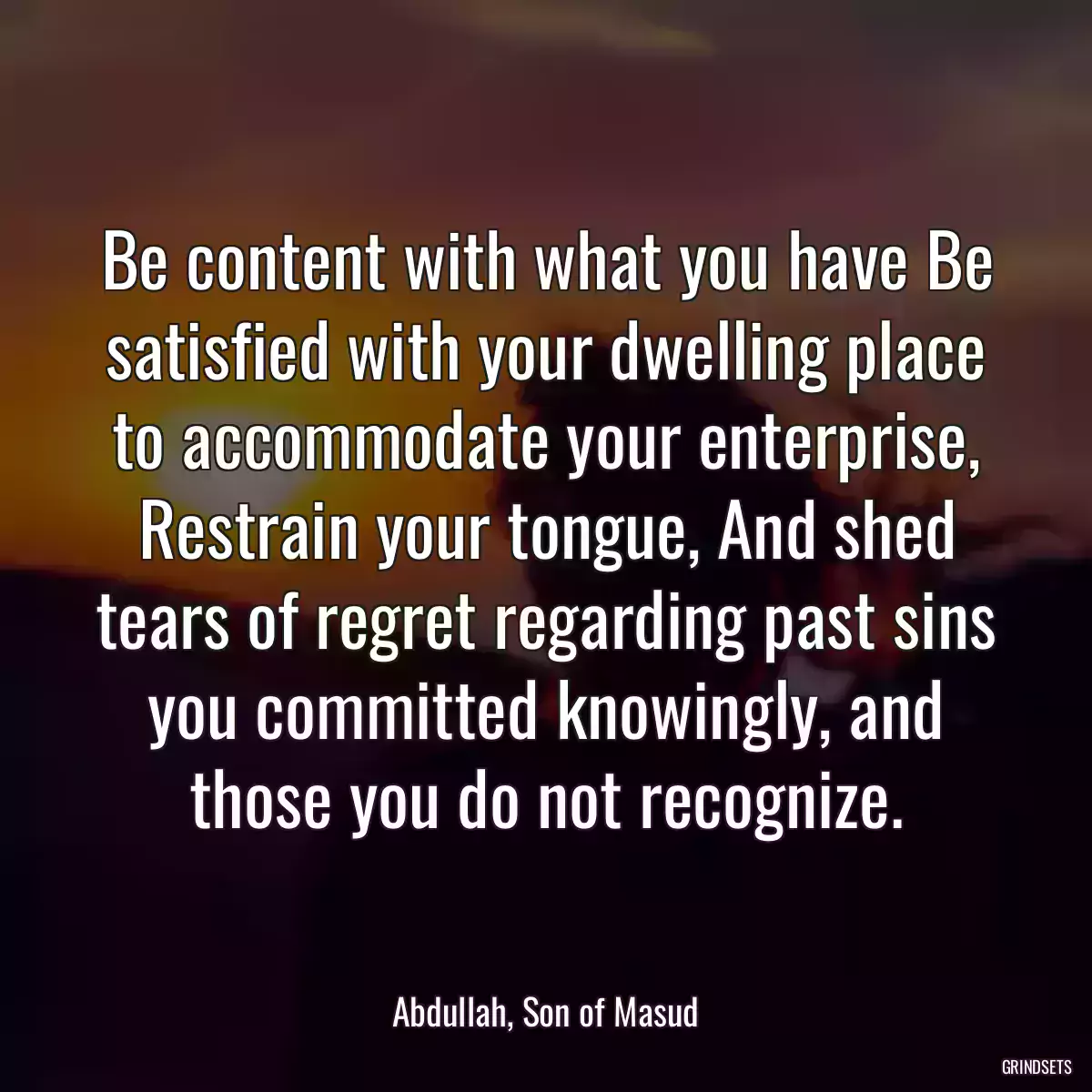 Be content with what you have Be satisfied with your dwelling place to accommodate your enterprise, Restrain your tongue, And shed tears of regret regarding past sins you committed knowingly, and those you do not recognize.