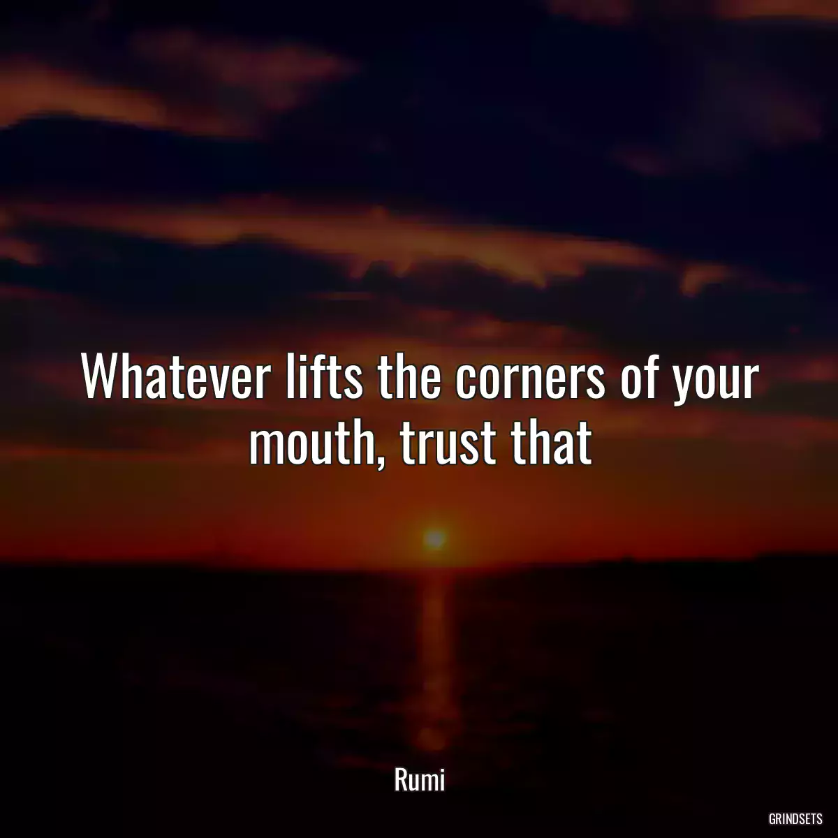 Whatever lifts the corners of your mouth, trust that