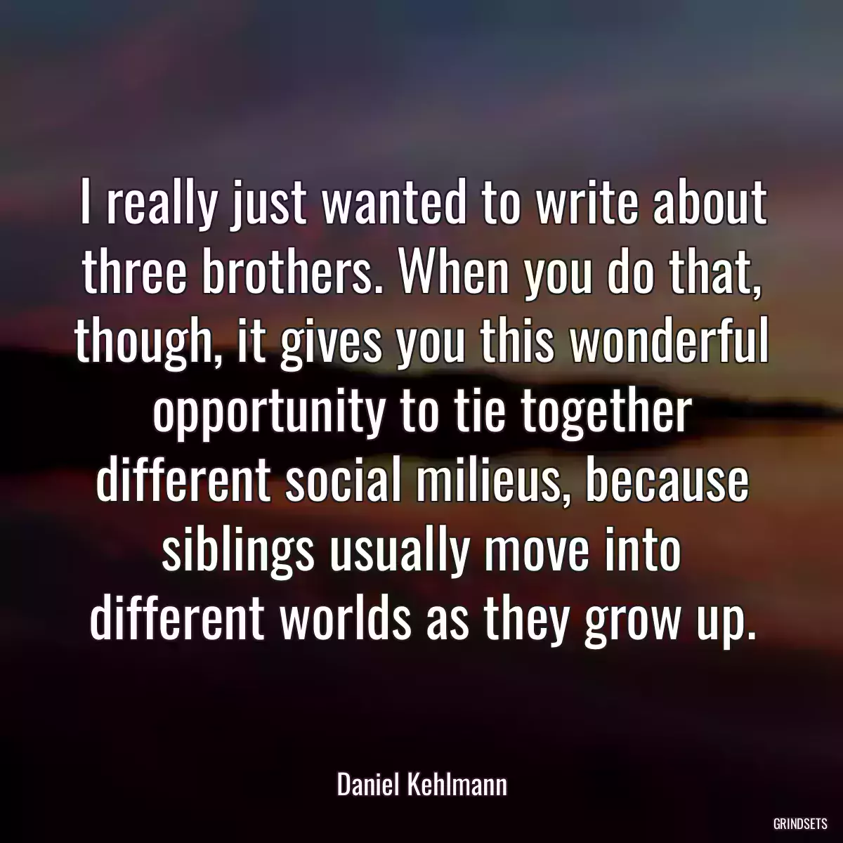 I really just wanted to write about three brothers. When you do that, though, it gives you this wonderful opportunity to tie together different social milieus, because siblings usually move into different worlds as they grow up.