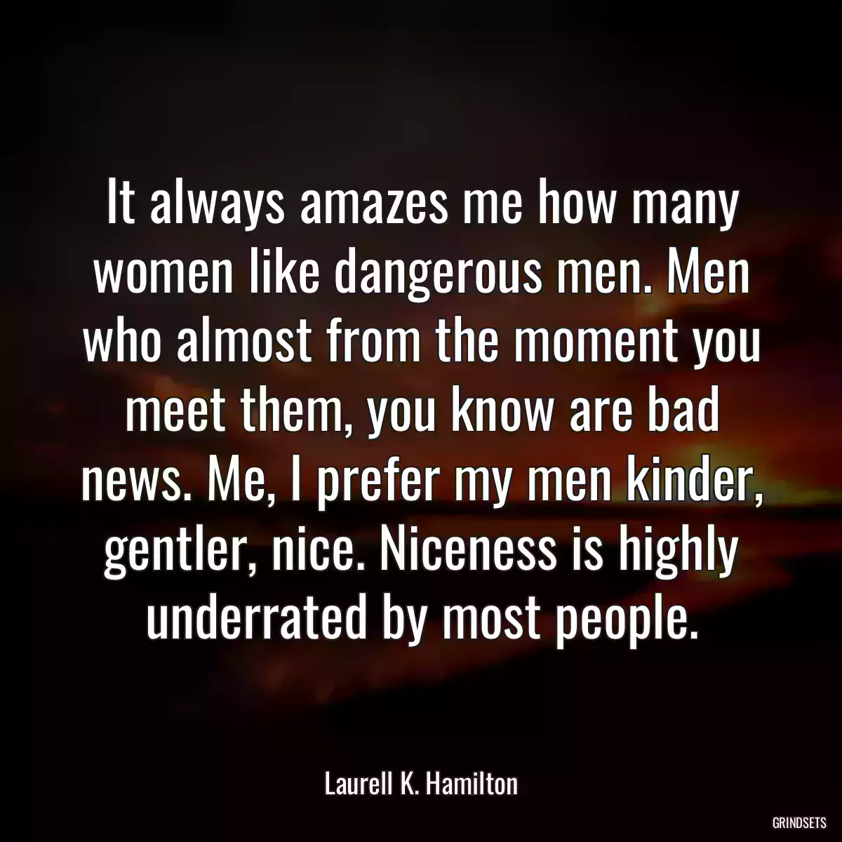 It always amazes me how many women like dangerous men. Men who almost from the moment you meet them, you know are bad news. Me, I prefer my men kinder, gentler, nice. Niceness is highly underrated by most people.