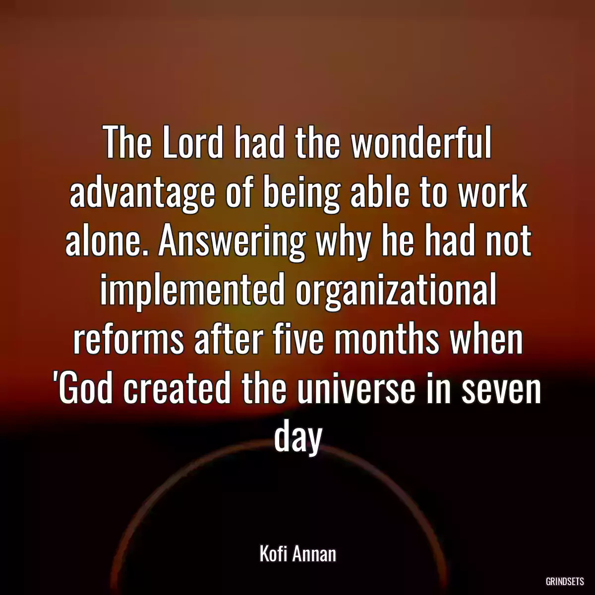 The Lord had the wonderful advantage of being able to work alone. Answering why he had not implemented organizational reforms after five months when \'God created the universe in seven day