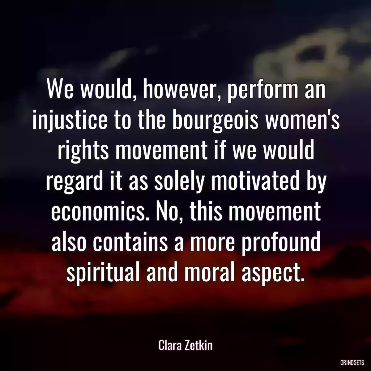 We would, however, perform an injustice to the bourgeois women\'s rights movement if we would regard it as solely motivated by economics. No, this movement also contains a more profound spiritual and moral aspect.