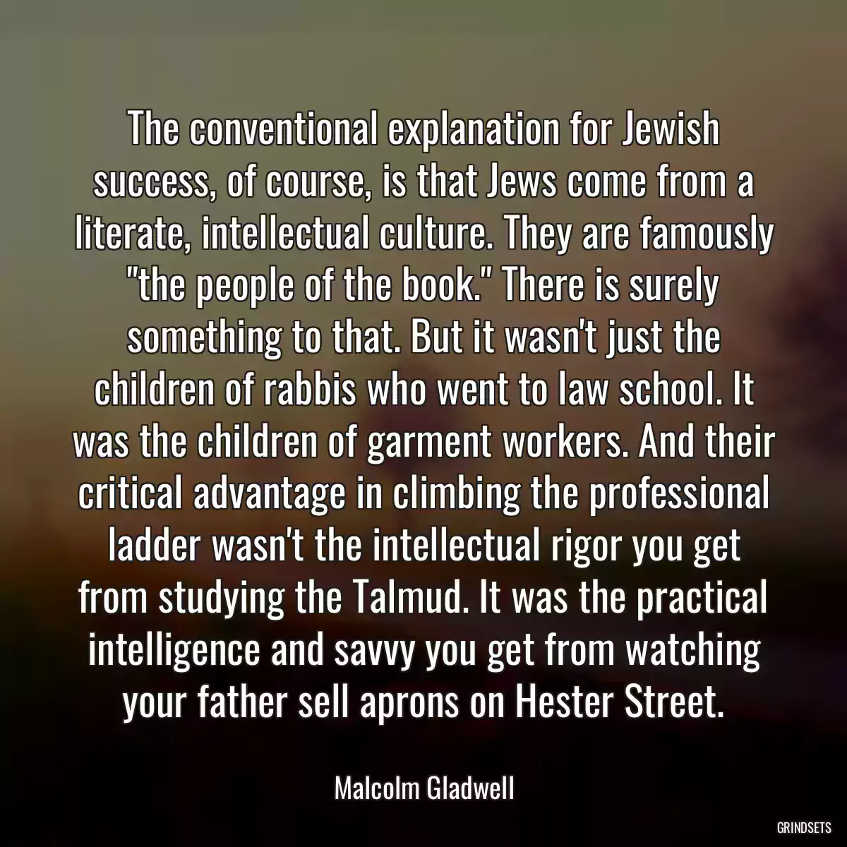 The conventional explanation for Jewish success, of course, is that Jews come from a literate, intellectual culture. They are famously \