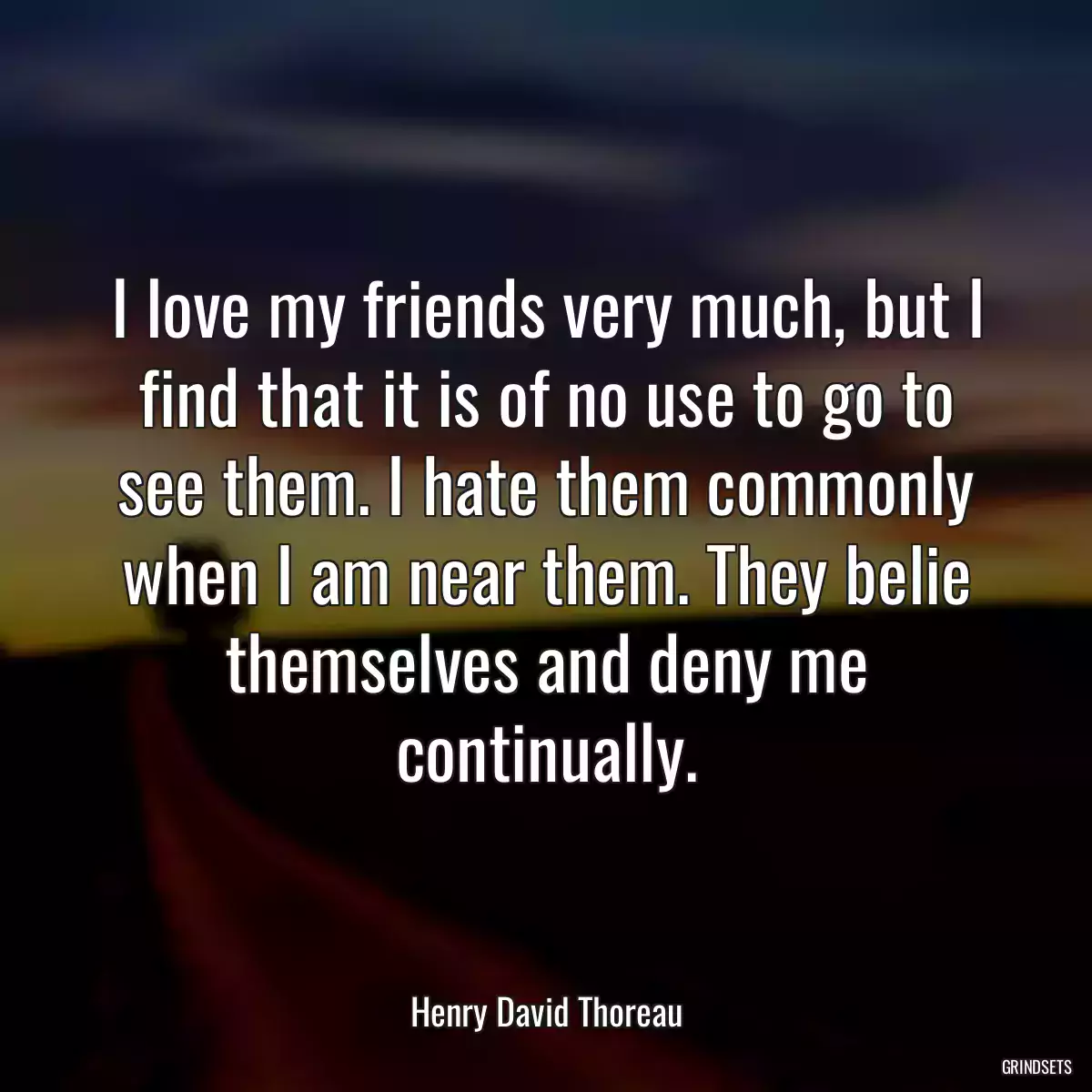 I love my friends very much, but I find that it is of no use to go to see them. I hate them commonly when I am near them. They belie themselves and deny me continually.