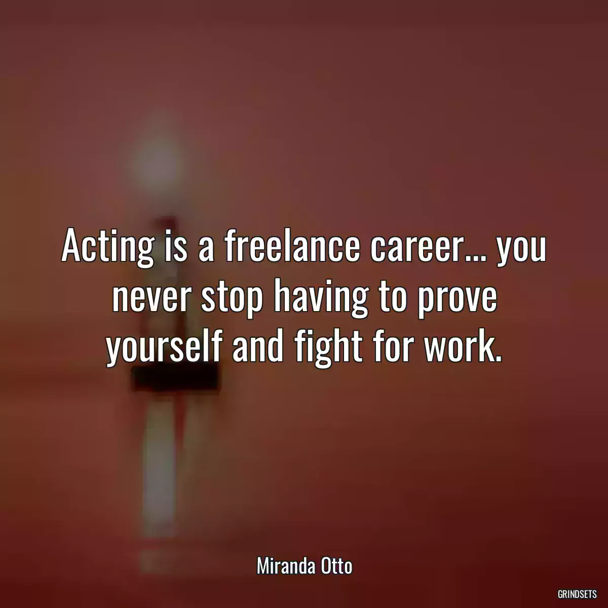 Acting is a freelance career... you never stop having to prove yourself and fight for work.