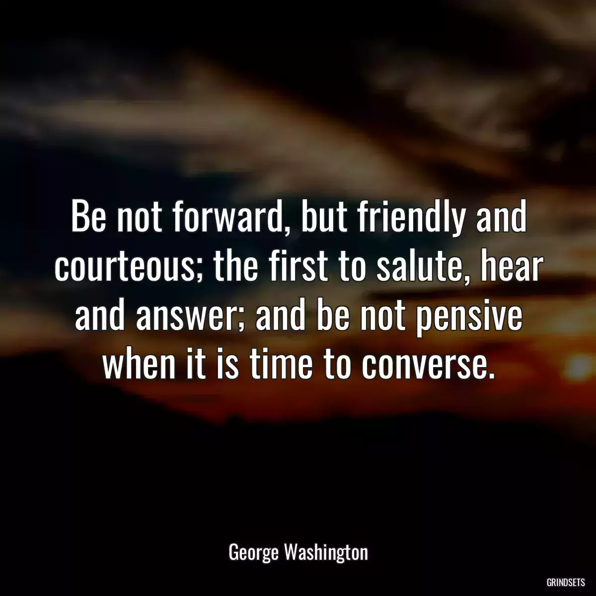 Be not forward, but friendly and courteous; the first to salute, hear and answer; and be not pensive when it is time to converse.