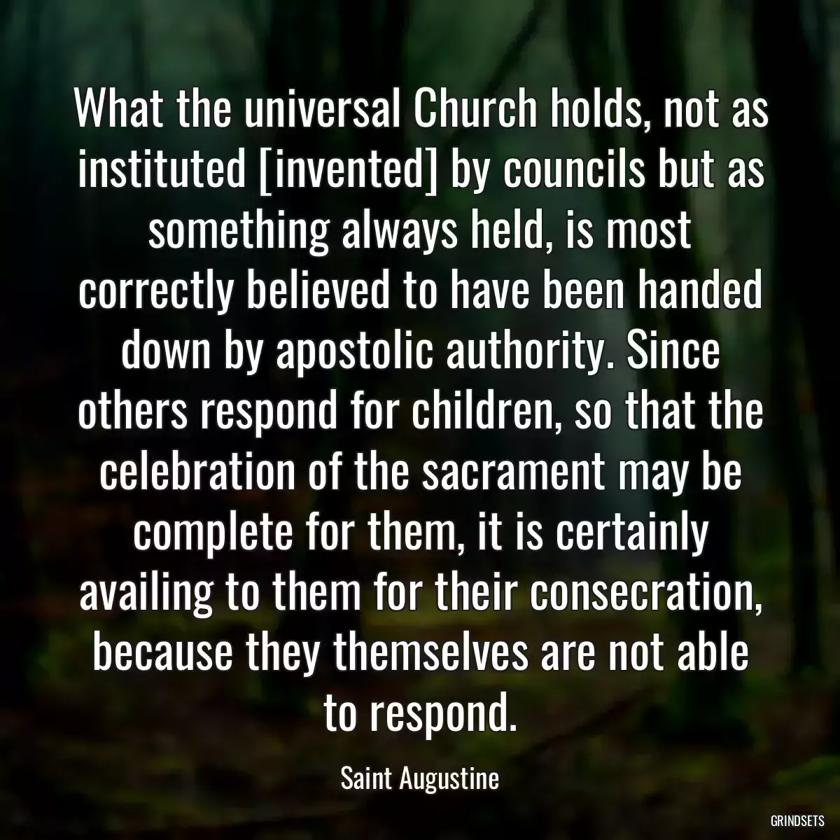 What the universal Church holds, not as instituted [invented] by councils but as something always held, is most correctly believed to have been handed down by apostolic authority. Since others respond for children, so that the celebration of the sacrament may be complete for them, it is certainly availing to them for their consecration, because they themselves are not able to respond.