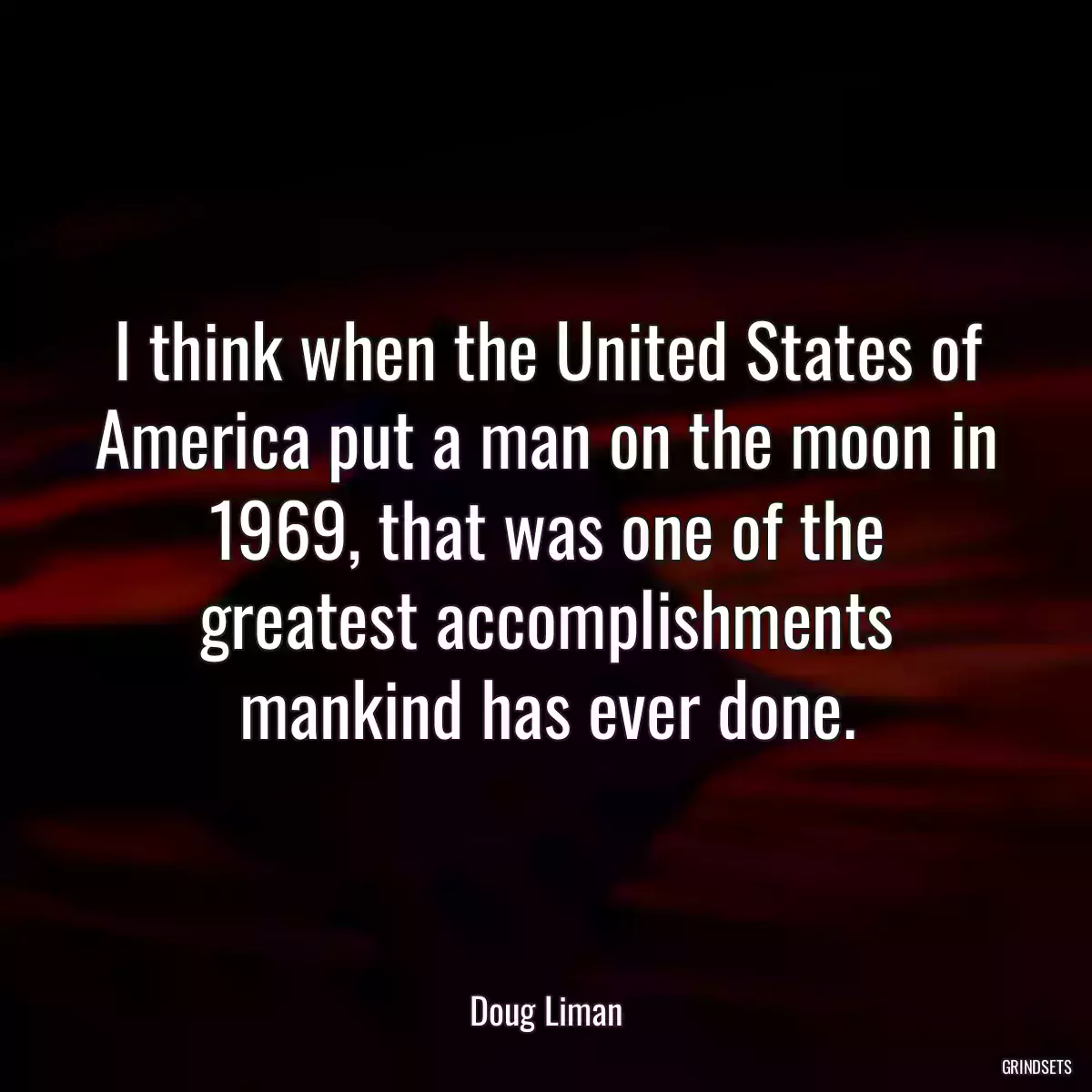 I think when the United States of America put a man on the moon in 1969, that was one of the greatest accomplishments mankind has ever done.