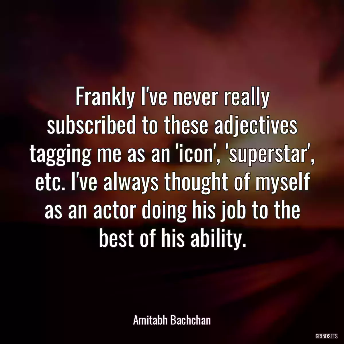 Frankly I\'ve never really subscribed to these adjectives tagging me as an \'icon\', \'superstar\', etc. I\'ve always thought of myself as an actor doing his job to the best of his ability.