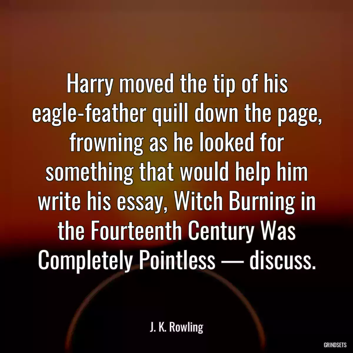 Harry moved the tip of his eagle-feather quill down the page, frowning as he looked for something that would help him write his essay, Witch Burning in the Fourteenth Century Was Completely Pointless — discuss.