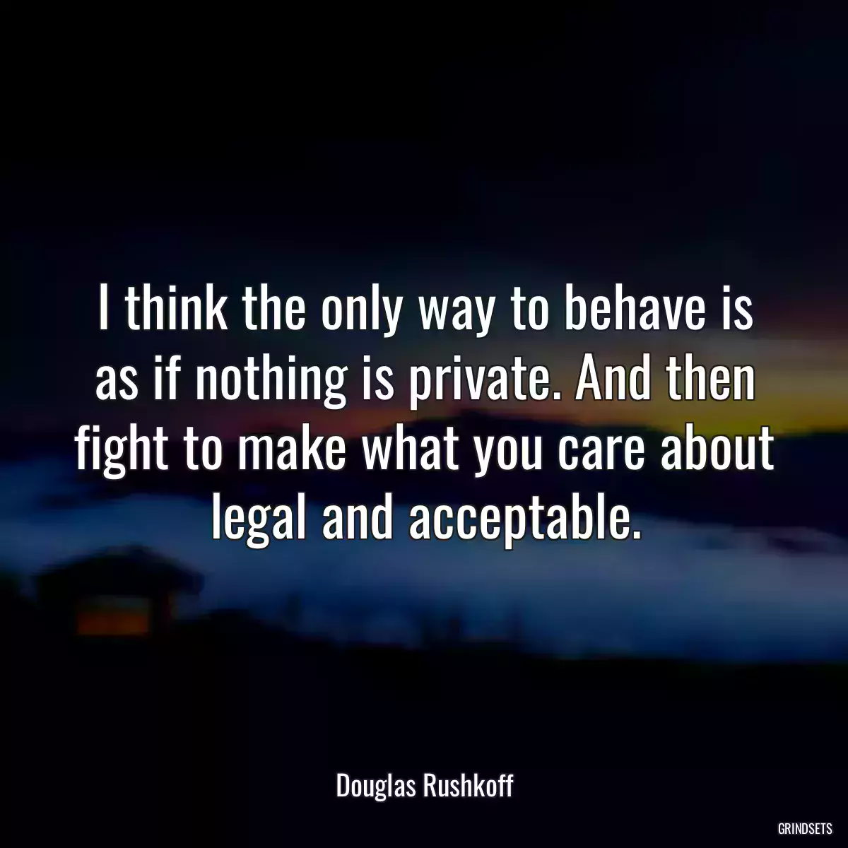 I think the only way to behave is as if nothing is private. And then fight to make what you care about legal and acceptable.