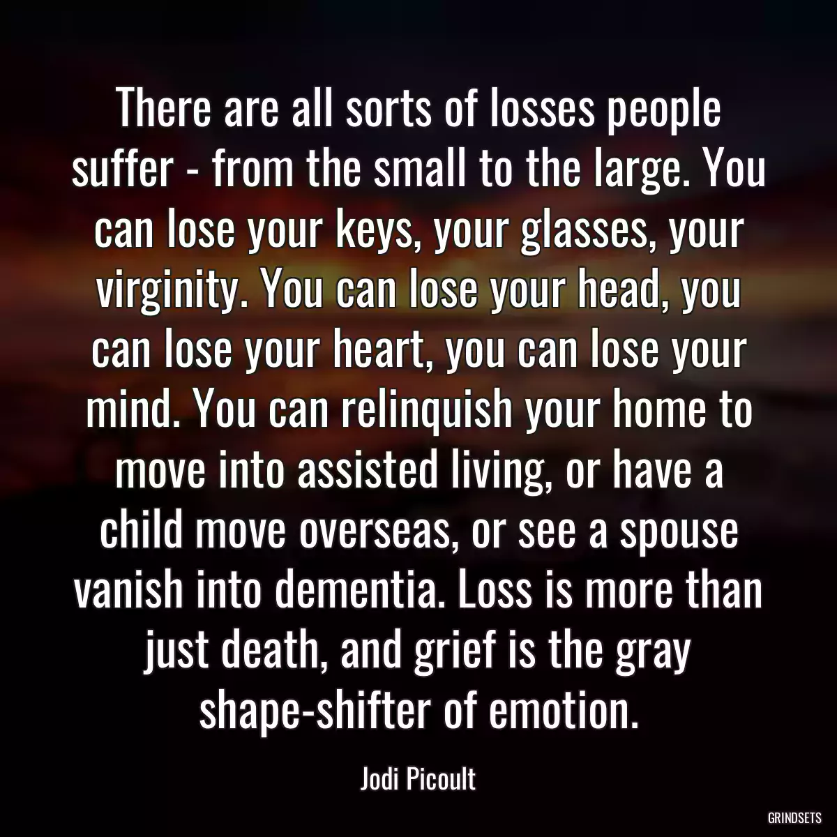 There are all sorts of losses people suffer - from the small to the large. You can lose your keys, your glasses, your virginity. You can lose your head, you can lose your heart, you can lose your mind. You can relinquish your home to move into assisted living, or have a child move overseas, or see a spouse vanish into dementia. Loss is more than just death, and grief is the gray shape-shifter of emotion.