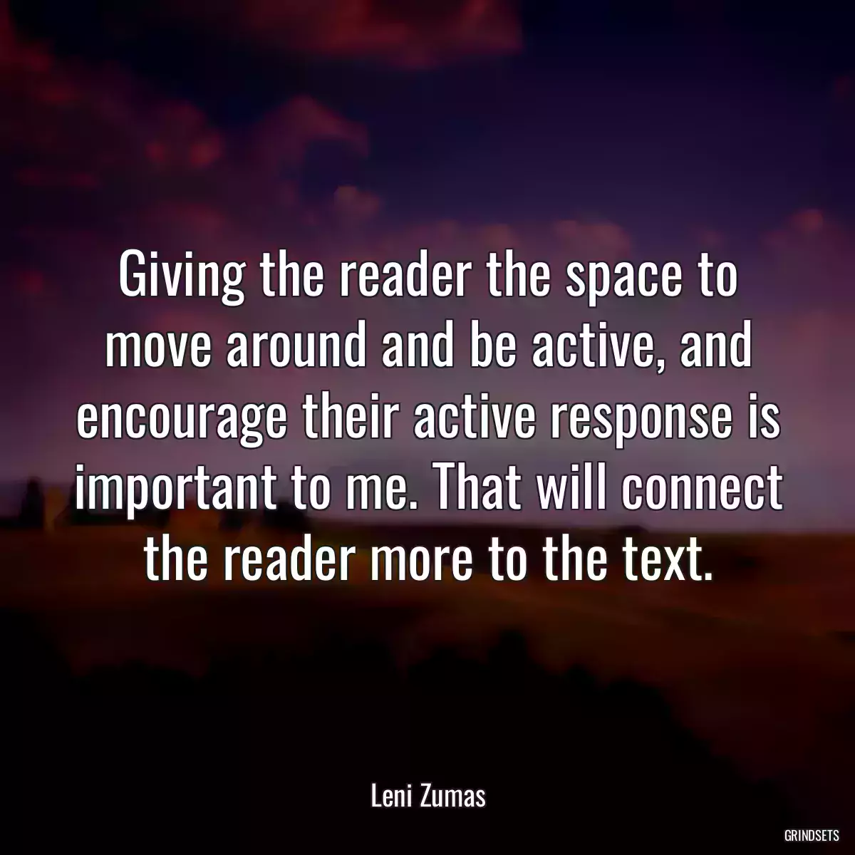 Giving the reader the space to move around and be active, and encourage their active response is important to me. That will connect the reader more to the text.