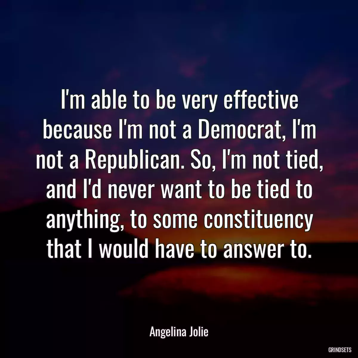 I\'m able to be very effective because I\'m not a Democrat, I\'m not a Republican. So, I\'m not tied, and I\'d never want to be tied to anything, to some constituency that I would have to answer to.