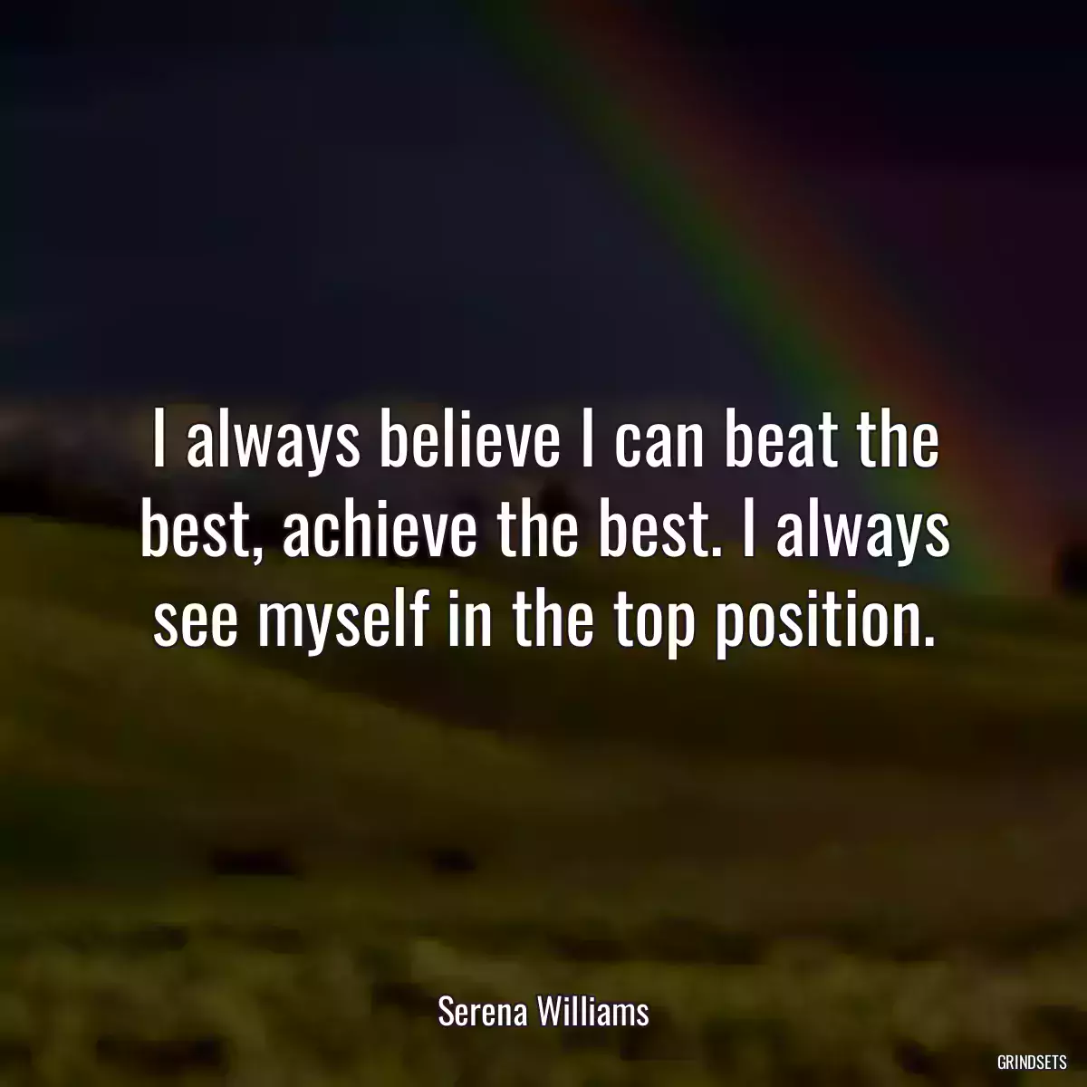 I always believe I can beat the best, achieve the best. I always see myself in the top position.