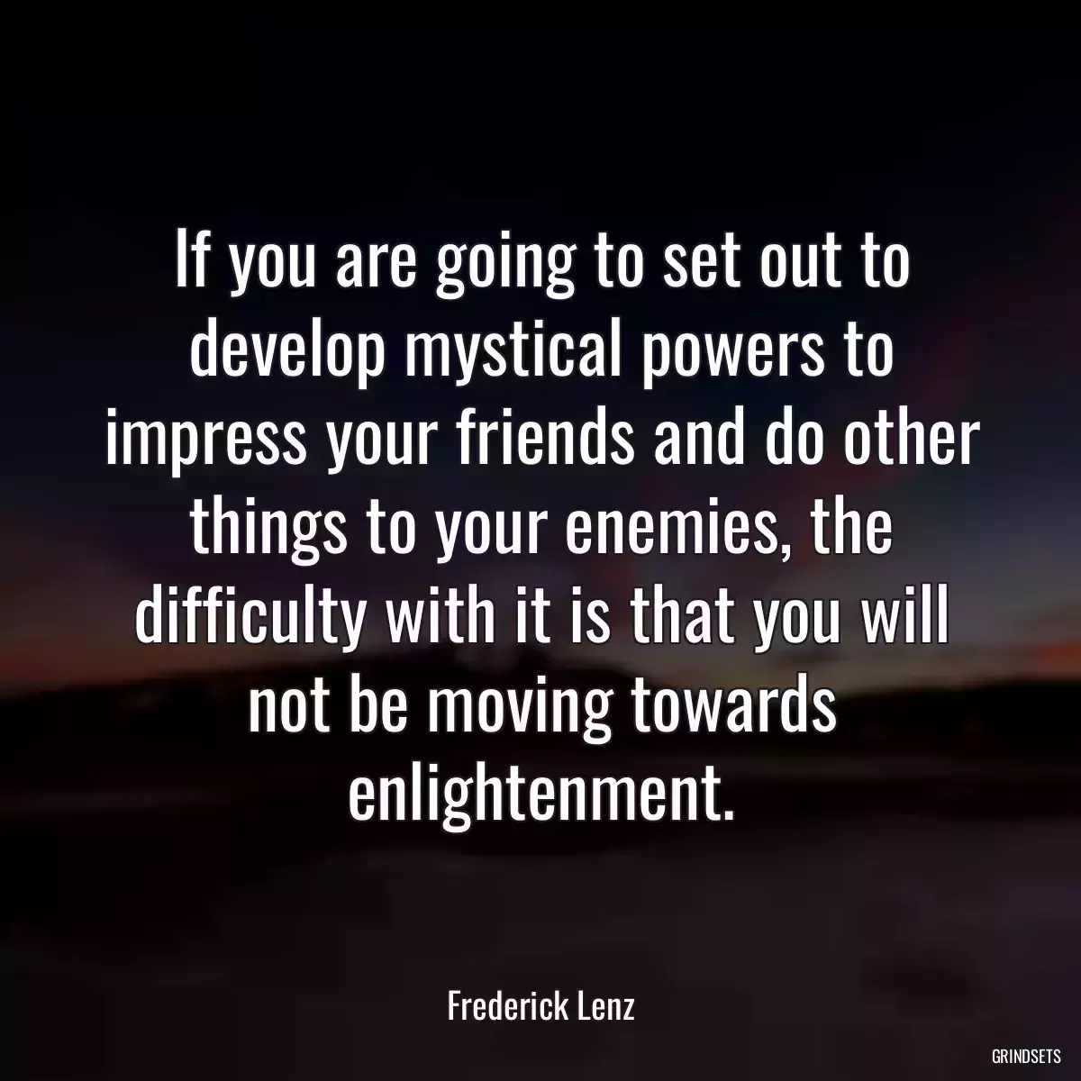 If you are going to set out to develop mystical powers to impress your friends and do other things to your enemies, the difficulty with it is that you will not be moving towards enlightenment.