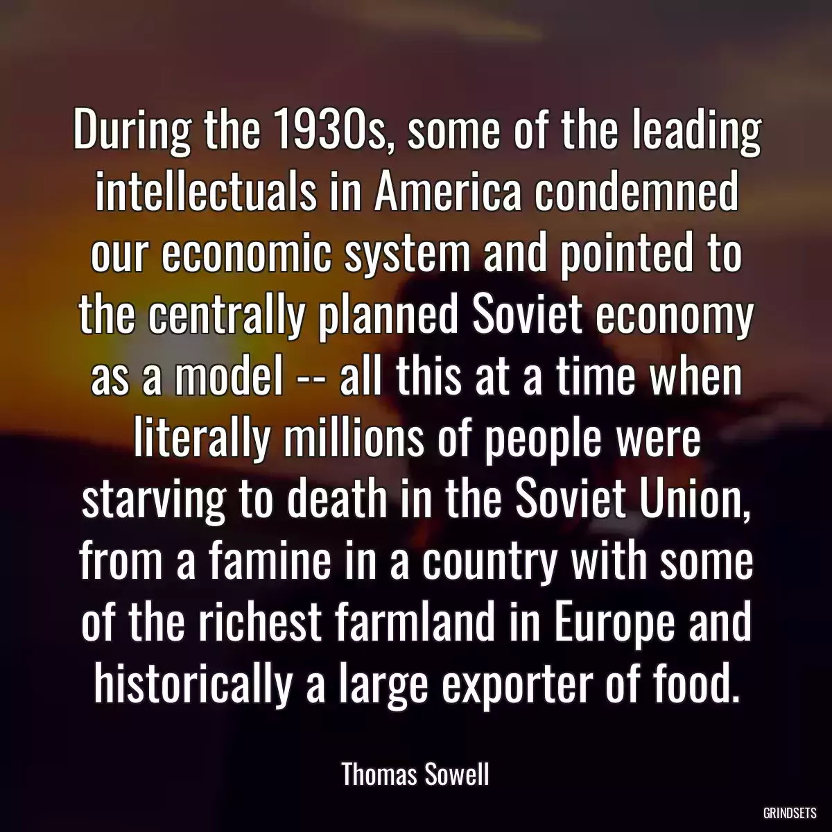 During the 1930s, some of the leading intellectuals in America condemned our economic system and pointed to the centrally planned Soviet economy as a model -- all this at a time when literally millions of people were starving to death in the Soviet Union, from a famine in a country with some of the richest farmland in Europe and historically a large exporter of food.