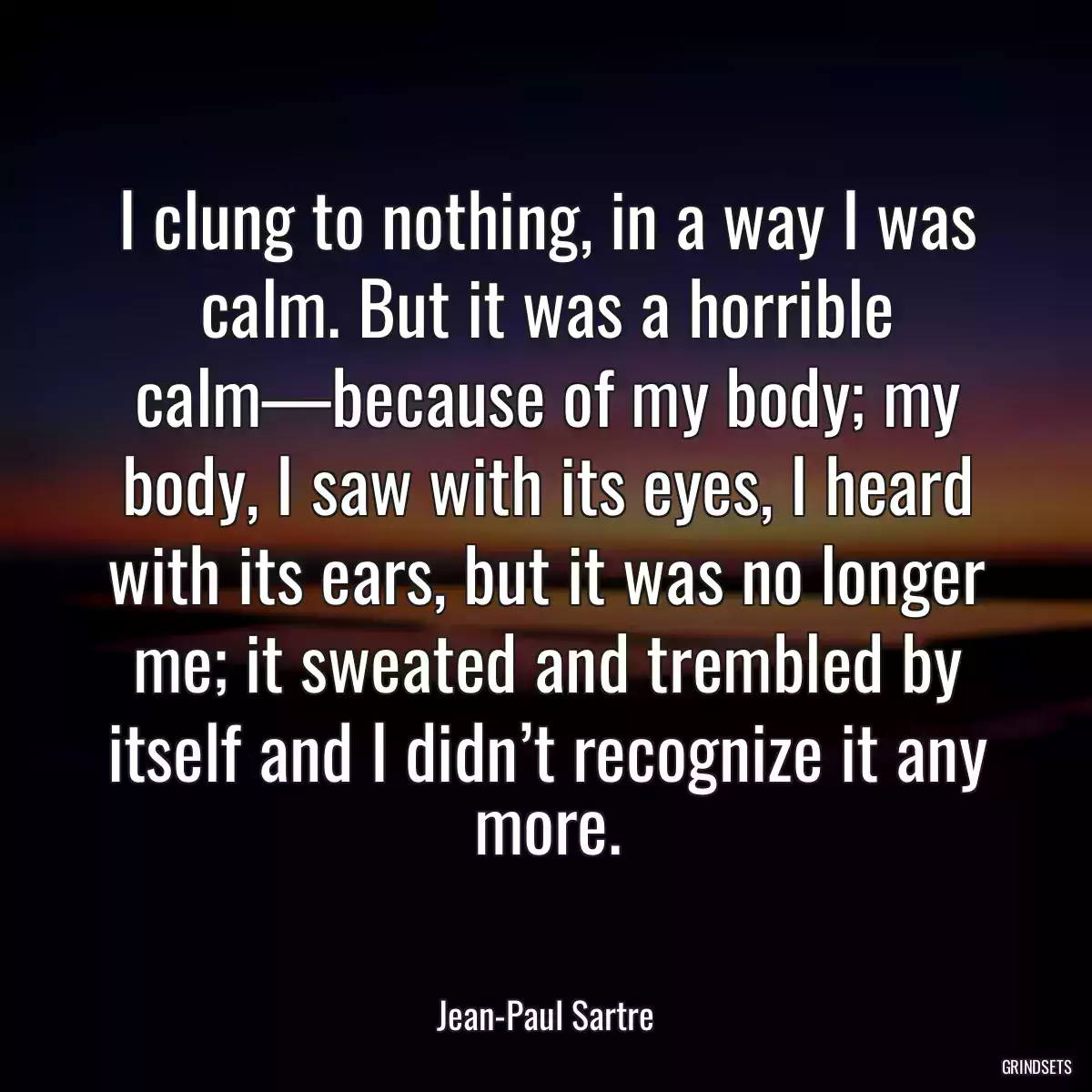 I clung to nothing, in a way I was calm. But it was a horrible calm—because of my body; my body, I saw with its eyes, I heard with its ears, but it was no longer me; it sweated and trembled by itself and I didn’t recognize it any more.