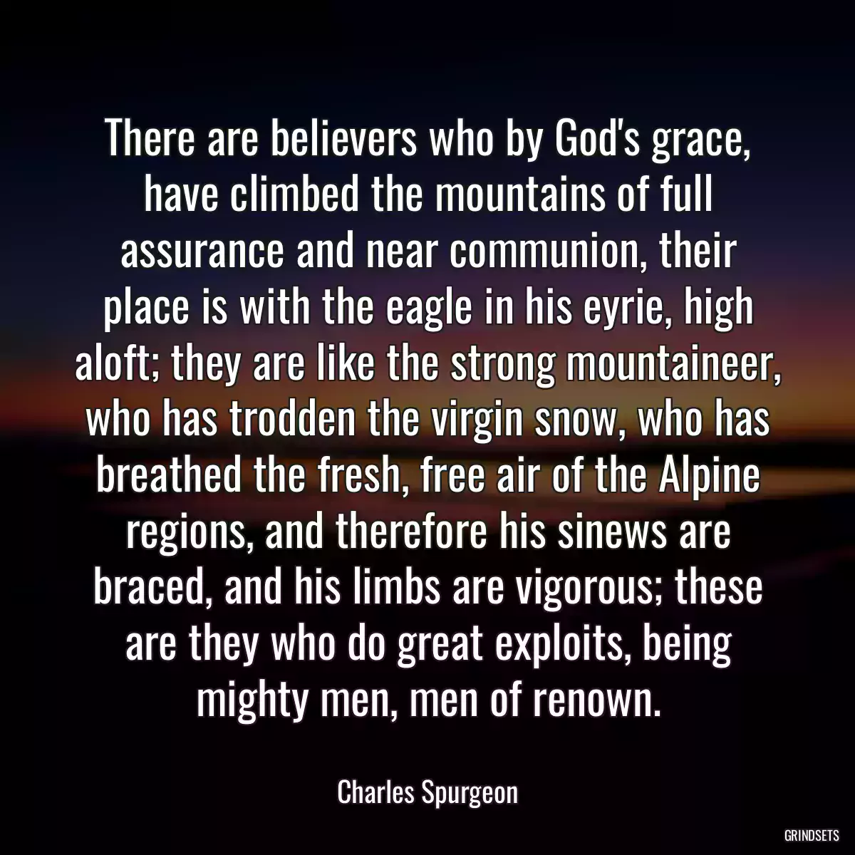 There are believers who by God\'s grace, have climbed the mountains of full assurance and near communion, their place is with the eagle in his eyrie, high aloft; they are like the strong mountaineer, who has trodden the virgin snow, who has breathed the fresh, free air of the Alpine regions, and therefore his sinews are braced, and his limbs are vigorous; these are they who do great exploits, being mighty men, men of renown.