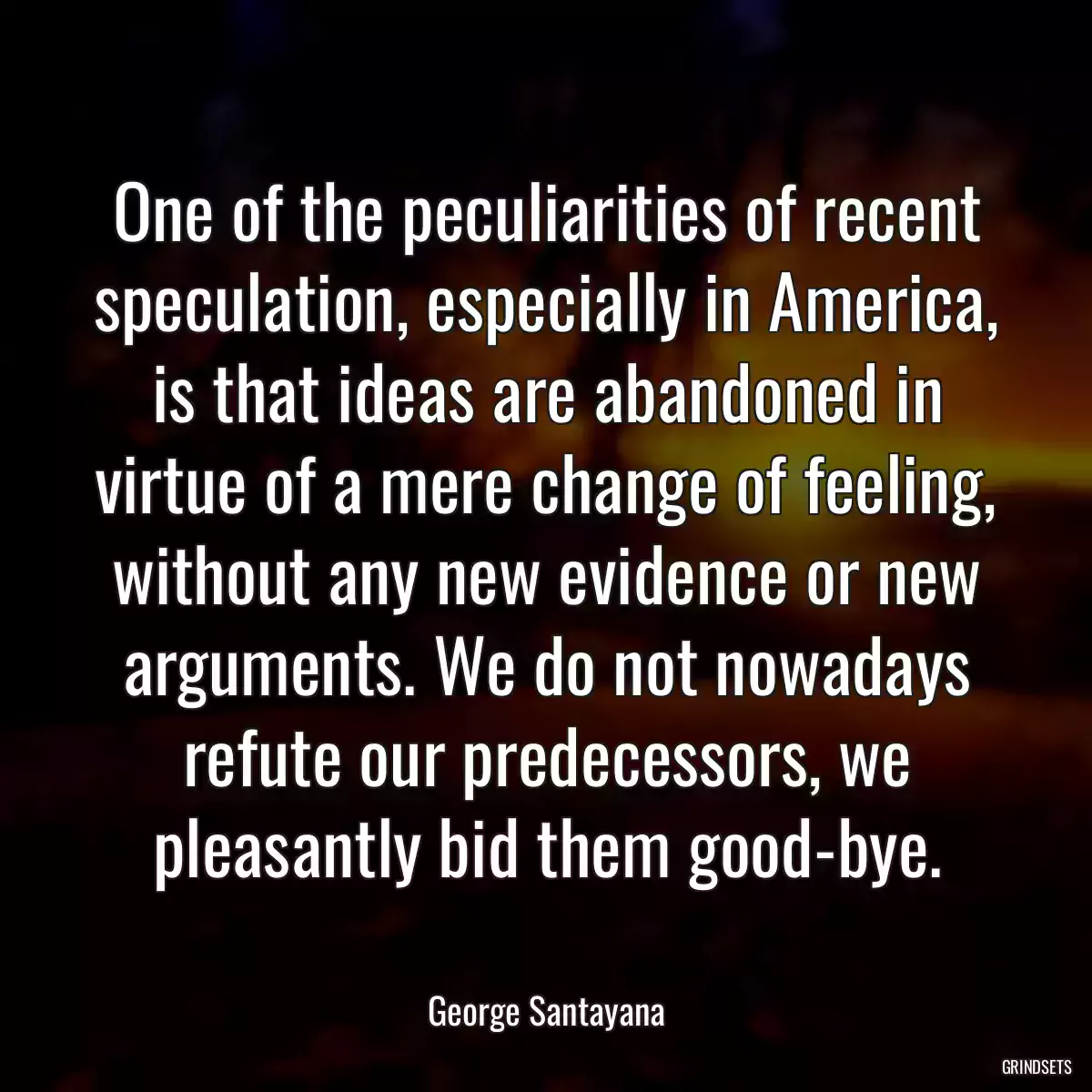 One of the peculiarities of recent speculation, especially in America, is that ideas are abandoned in virtue of a mere change of feeling, without any new evidence or new arguments. We do not nowadays refute our predecessors, we pleasantly bid them good-bye.