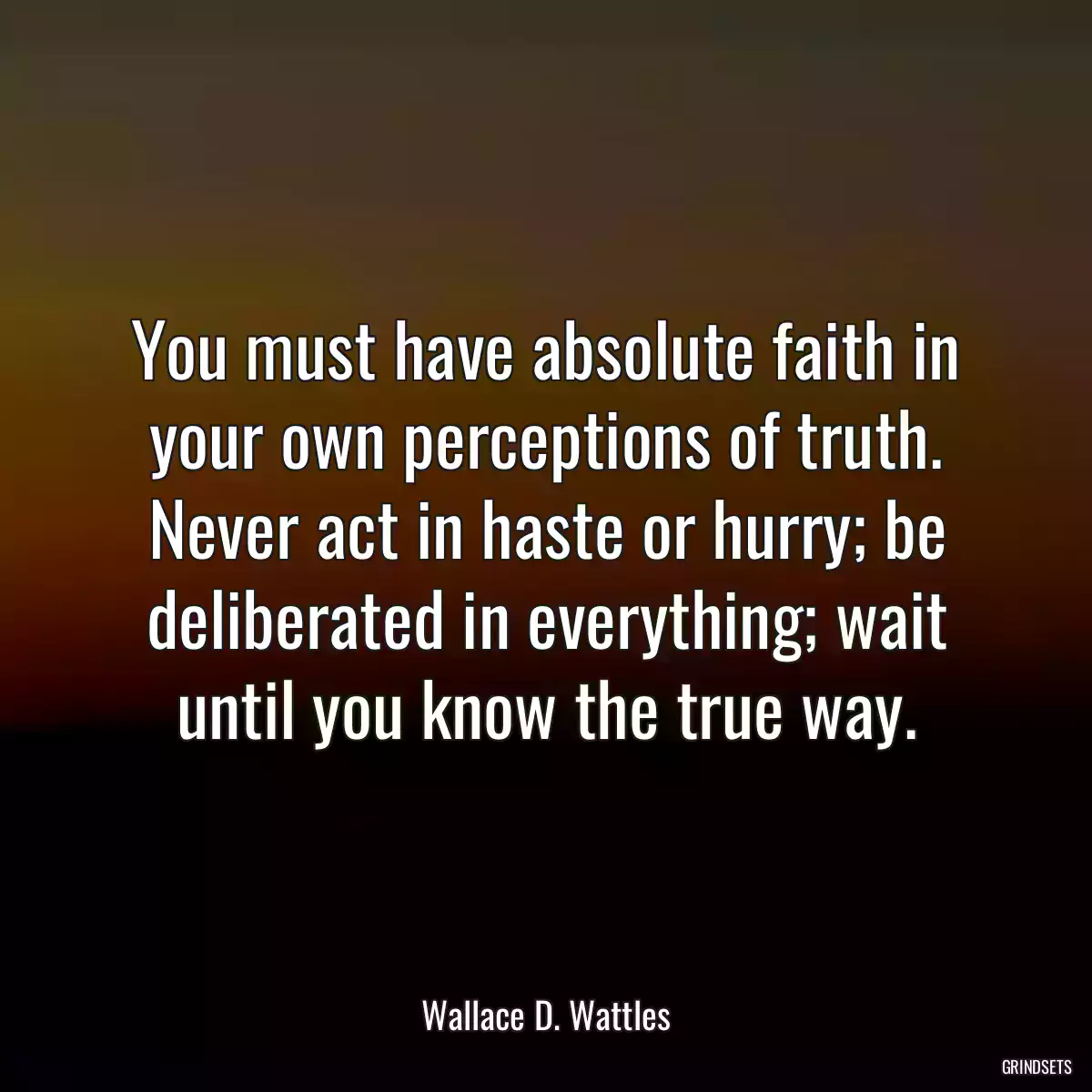 You must have absolute faith in your own perceptions of truth. Never act in haste or hurry; be deliberated in everything; wait until you know the true way.