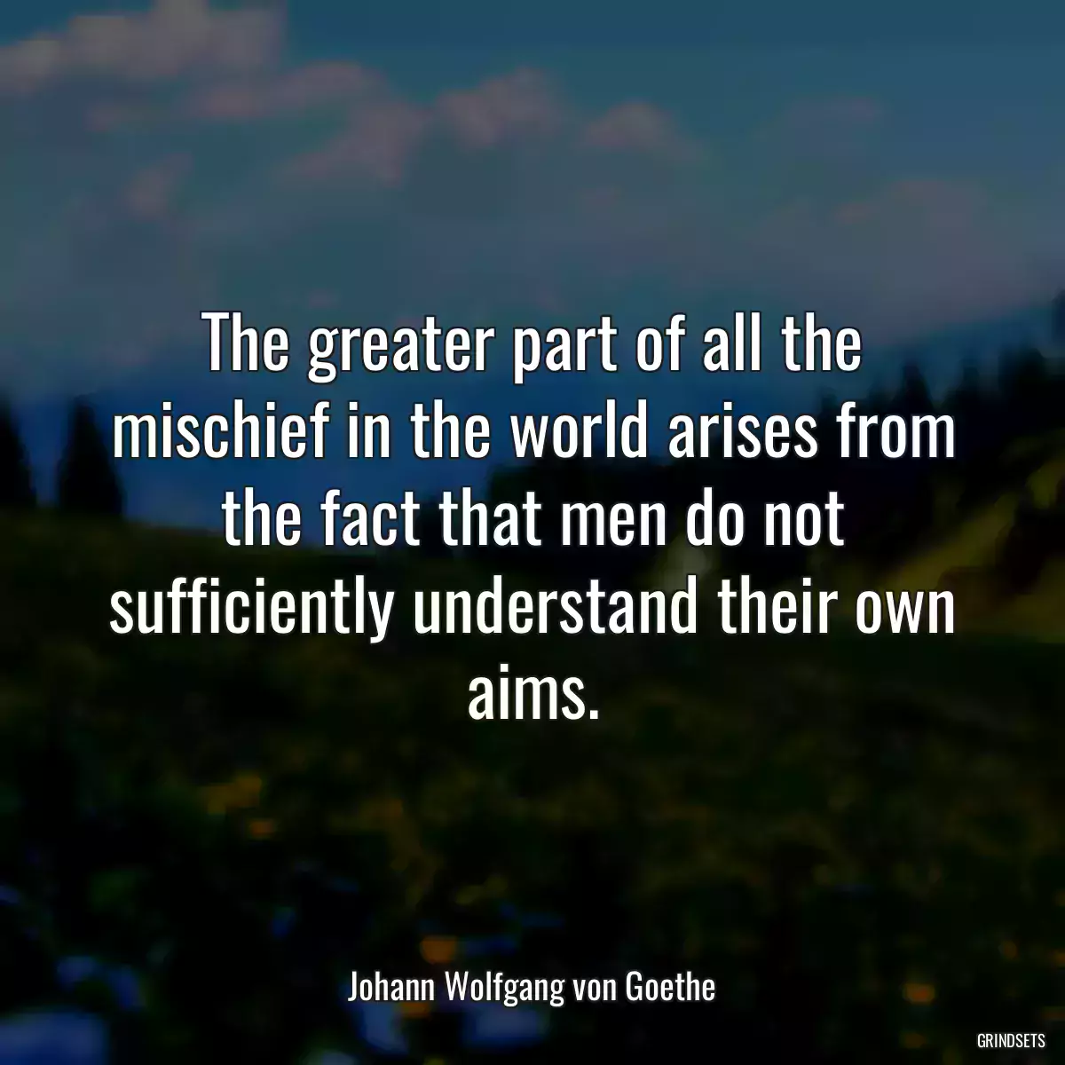 The greater part of all the mischief in the world arises from the fact that men do not sufficiently understand their own aims.