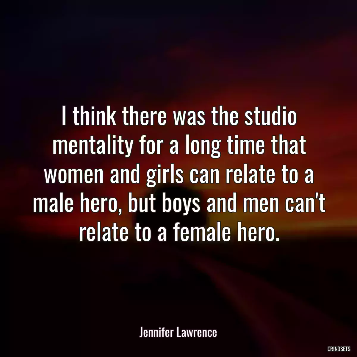 I think there was the studio mentality for a long time that women and girls can relate to a male hero, but boys and men can\'t relate to a female hero.